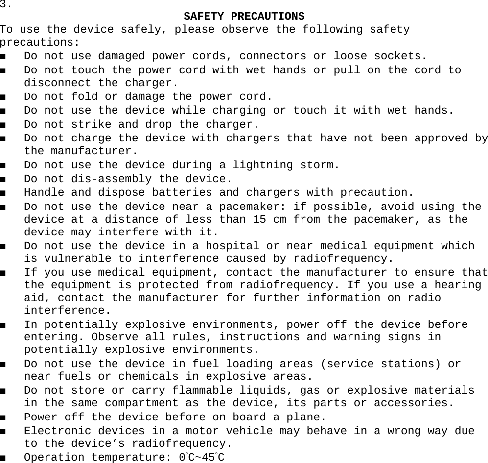 3.  SAFETY PRECAUTIONSTo use the device safely, please observe the following safety precautions:■ Do not use damaged power cords, connectors or loose sockets.■ Do not touch the power cord with wet hands or pull on the cord to disconnect the charger.■ Do not fold or damage the power cord.■ Do not use the device while charging or touch it with wet hands.■ Do not strike and drop the charger.■ Do not charge the device with chargers that have not been approved by the manufacturer.■ Do not use the device during a lightning storm.■ Do not dis-assembly the device.■ Handle and dispose batteries and chargers with precaution.■ Do not use the device near a pacemaker: if possible, avoid using the device at a distance of less than 15 cm from the pacemaker, as the device may interfere with it.■ Do not use the device in a hospital or near medical equipment which is vulnerable to interference caused by radiofrequency.■ If you use medical equipment, contact the manufacturer to ensure that the equipment is protected from radiofrequency. If you use a hearing aid, contact the manufacturer for further information on radio interference.■ In potentially explosive environments, power off the device before entering. Observe all rules, instructions and warning signs in potentially explosive environments.■ Do not use the device in fuel loading areas (service stations) or near fuels or chemicals in explosive areas.■ Do not store or carry flammable liquids, gas or explosive materials in the same compartment as the device, its parts or accessories.■ Power off the device before on board a plane.■ Electronic devices in a motor vehicle may behave in a wrong way due to the device’s radiofrequency.■ Operation temperature: 0°C~45°C