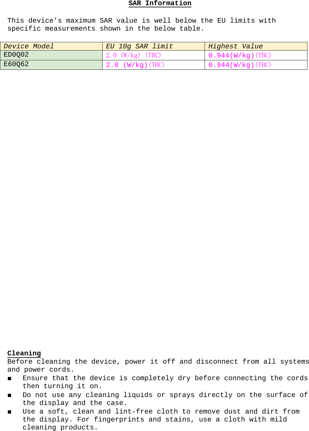 SAR InformationThis device’s maximum SAR value is well below the EU limits with specific measurements shown in the below table.Device ModelEU 10g SAR limit Highest ValueED0Q022.0 (W/kg) (TBC) 0.944(W/kg)(TBC)E60Q622.0 (W/kg)(TBC) 0.944(W/kg)(TBC)CleaningBefore cleaning the device, power it off and disconnect from all systems and power cords.■ Ensure that the device is completely dry before connecting the cords then turning it on. ■ Do not use any cleaning liquids or sprays directly on the surface of the display and the case.■ Use a soft, clean and lint-free cloth to remove dust and dirt from the display. For fingerprints and stains, use a cloth with mild cleaning products.