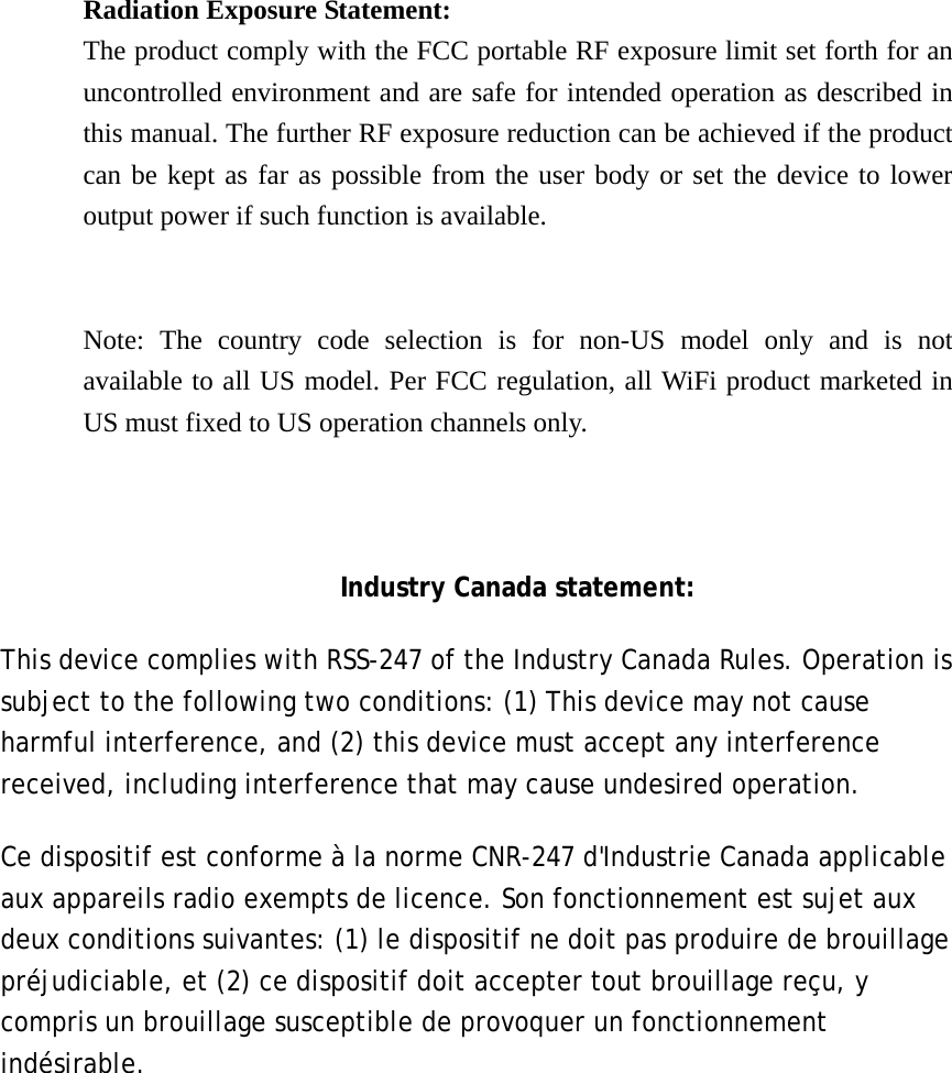   Radiation Exposure Statement: The product comply with the FCC portable RF exposure limit set forth for an uncontrolled environment and are safe for intended operation as described in this manual. The further RF exposure reduction can be achieved if the product can be kept as far as possible from the user body or set the device to lower output power if such function is available.   Note: The country code selection is for non-US model only and is not available to all US model. Per FCC regulation, all WiFi product marketed in US must fixed to US operation channels only.    Industry Canada statement: This device complies with RSS-247 of the Industry Canada Rules. Operation is subject to the following two conditions: (1) This device may not cause harmful interference, and (2) this device must accept any interference received, including interference that may cause undesired operation. Ce dispositif est conforme à la norme CNR-247 d&apos;Industrie Canada applicable aux appareils radio exempts de licence. Son fonctionnement est sujet aux deux conditions suivantes: (1) le dispositif ne doit pas produire de brouillage préjudiciable, et (2) ce dispositif doit accepter tout brouillage reçu, y compris un brouillage susceptible de provoquer un fonctionnement indésirable.  