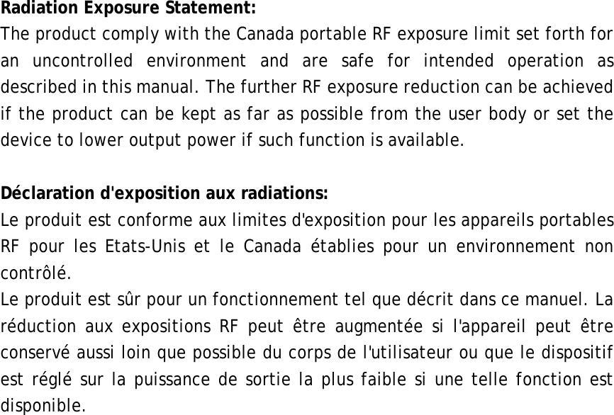  Radiation Exposure Statement: The product comply with the Canada portable RF exposure limit set forth for an uncontrolled environment and are safe for intended operation as described in this manual. The further RF exposure reduction can be achieved if the product can be kept as far as possible from the user body or set the device to lower output power if such function is available.  Déclaration d&apos;exposition aux radiations: Le produit est conforme aux limites d&apos;exposition pour les appareils portables RF pour les Etats-Unis et le Canada établies pour un environnement non contrôlé. Le produit est sûr pour un fonctionnement tel que décrit dans ce manuel. La réduction aux expositions RF peut être augmentée si l&apos;appareil peut être conservé aussi loin que possible du corps de l&apos;utilisateur ou que le dispositif est réglé sur la puissance de sortie la plus faible si une telle fonction est disponible.     