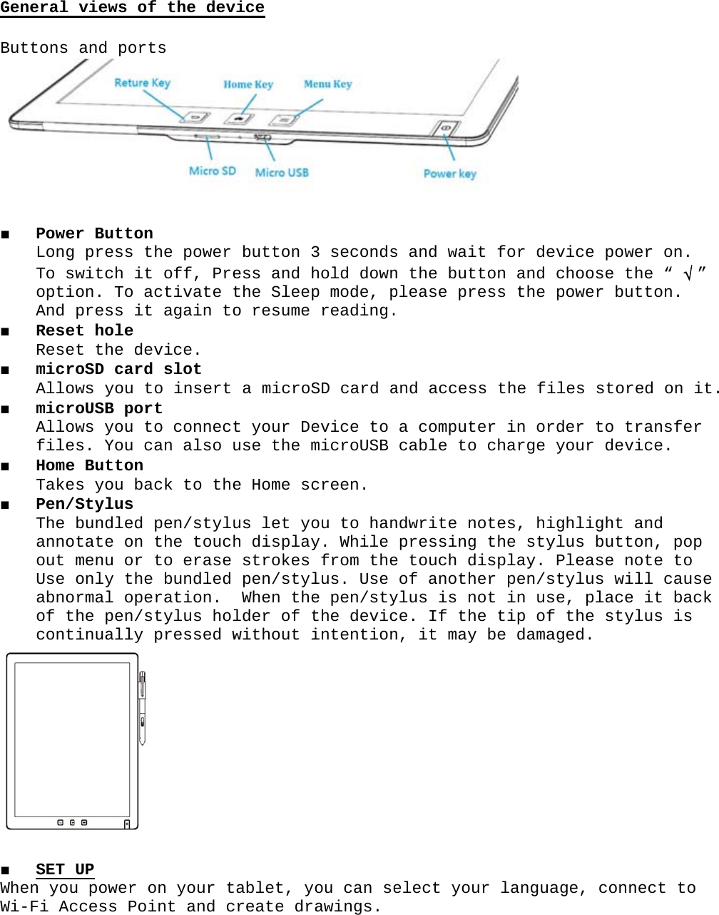 General Buttons ■ PoweLongTo soptiAnd ■ ReseRese■ micrAllo■ micrAllofile■ HomeTake■ Pen/The annoout Use abnoof tcont■ SET When youWi-Fi Acviews ofand porter Button g press thwitch it on. To acpress it et hole t the devroSD card ws you toroUSB portws you tos. You cae Button  s you bacStylus bundled ptate on tmenu or tonly the rmal operhe pen/stinually p UP u power occess Poif the devtshe power off, Prectivate tagain tovice.slot o insert t o connectan also uck to thepen/styluthe touchto erase bundled ration.  tylus holpressed won your tint and cvicebutton 3ess and hthe Sleepo resume a microSt your Deuse the me Home scus let yoh displaystrokes pen/stylWhen thelder of twithout itablet, ycreate dr3 secondshold downp mode, preading.SD card aevice to microUSB creen.ou to hany. While from thelus. Use e pen/stythe devicintentionou can seawings.s and wain the butplease pr. and accesa computcable tondwrite npressinge touch dof anothylus is nce. If thn, it mayelect youit for detton and ress the ss the fiter in oro charge notes, hig the stydisplay. her pen/snot in ushe tip ofy be damaur languaevice powchoose tpower builes storrder to tyour devighlight ylus buttPlease nstylus wise, placef the styaged. age, connwer on. he “ √ ” tton. red on itransfer vice.and on, pop ote to  ll cause  it back ylus is nect to .