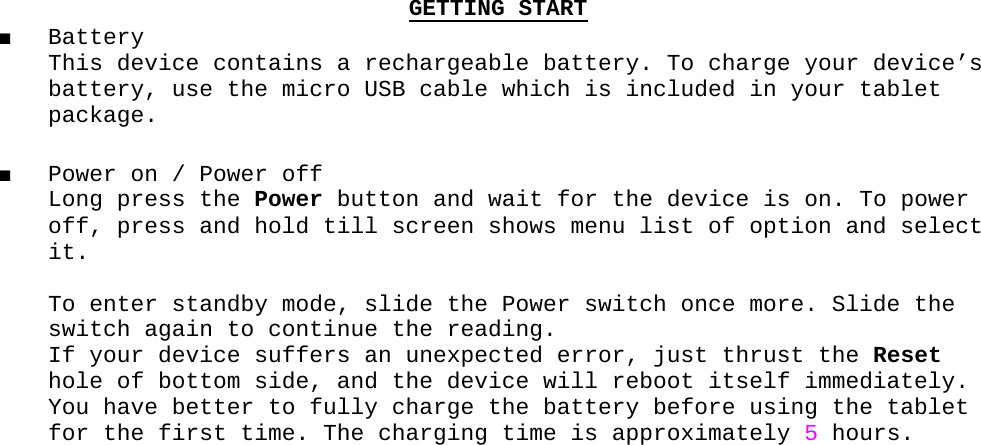 GETTING START■ Battery This device contains a rechargeable battery. To charge your device’s  battery, use the micro USB cable which is included in your tablet package.■ Power on / Power off Long press the Power button and wait for the device is on. To power off, press and hold till screen shows menu list of option and select it.   To enter standby mode, slide the Power switch once more. Slide the switch again to continue the reading. If your device suffers an unexpected error, just thrust the Reset hole of bottom side, and the device will reboot itself immediately. You have better to fully charge the battery before using the tablet for the first time. The charging time is approximately 5 hours. 