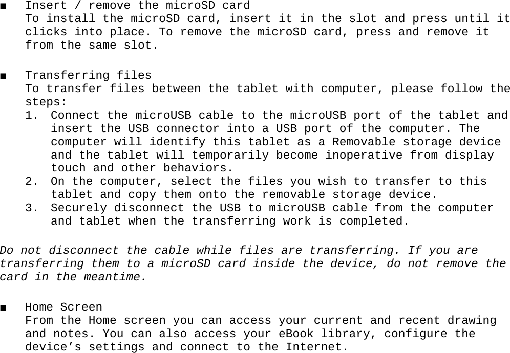 ■ Insert / remove the microSD card To install the microSD card, insert it in the slot and press until it clicks into place. To remove the microSD card, press and remove it from the same slot.■ Transferring files To transfer files between the tablet with computer, please follow the steps:1. Connect the microUSB cable to the microUSB port of the tablet and insert the USB connector into a USB port of the computer. The computer will identify this tablet as a Removable storage device and the tablet will temporarily become inoperative from display touch and other behaviors. 2. On the computer, select the files you wish to transfer to this tablet and copy them onto the removable storage device. 3. Securely disconnect the USB to microUSB cable from the computer and tablet when the transferring work is completed. Do not disconnect the cable while files are transferring. If you are transferring them to a microSD card inside the device, do not remove the card in the meantime.■ Home Screen From the Home screen you can access your current and recent drawing and notes. You can also access your eBook library, configure the device’s settings and connect to the Internet.