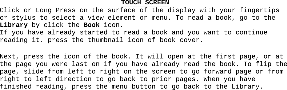 TOUCH SCREENClick or Long Press on the surface of the display with your fingertips or stylus to select a view element or menu. To read a book, go to the Library by click the Book icon.  If you have already started to read a book and you want to continue reading it, press the thumbnail icon of book cover.Next, press the icon of the book. It will open at the first page, or at the page you were last on if you have already read the book. To flip the page, slide from left to right on the screen to go forward page or from right to left direction to go back to prior pages. When you have finished reading, press the menu button to go back to the Library.