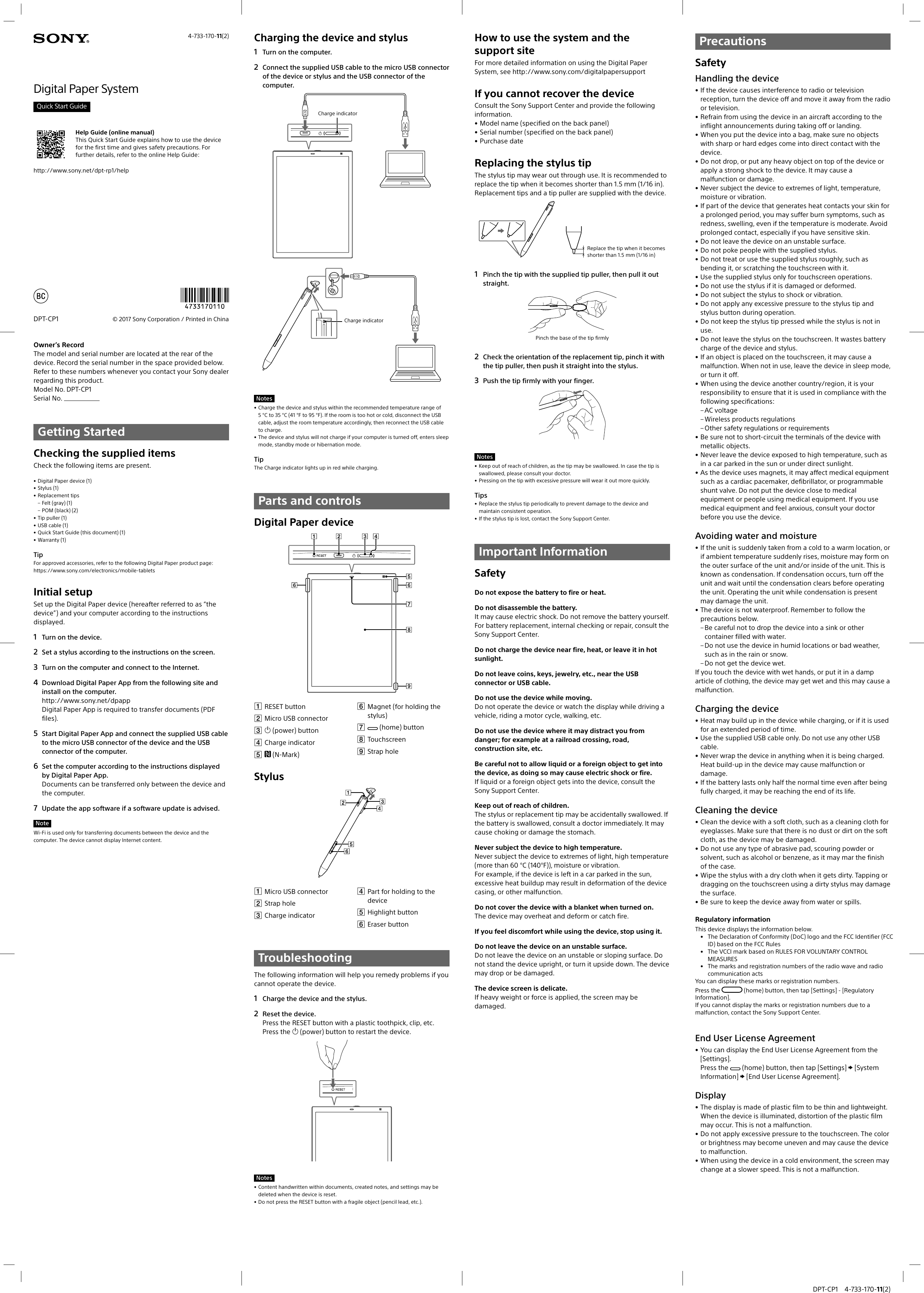  DPT-CP1 4-733-170-11(2)4-733-170-11(2)© 2017 Sony Corporation / Printed in ChinaDPT-CP1Digital Paper SystemQuick Start GuideHelp Guide (online manual)This Quick Start Guide explains how to use the device for the first time and gives safety precautions. For further details, refer to the online Help Guide:http://www.sony.net/dpt-rp1/helpOwner’s RecordThe model and serial number are located at the rear of the device. Record the serial number in the space provided below. Refer to these numbers whenever you contact your Sony dealer regarding this product.Model No. DPT-CP1Serial No. Getting StartedChecking the supplied itemsCheck the following items are present.• Digital Paper device (1)• Stylus (1)• Replacement tips – Felt (gray) (1) – POM (black) (2)• Tip puller (1)• USB cable (1)• Quick Start Guide (this document) (1)• Warranty (1)TipFor approved accessories, refer to the following Digital Paper product page:https://www.sony.com/electronics/mobile-tabletsInitial setupSet up the Digital Paper device (hereafter referred to as “the device”) and your computer according to the instructions displayed.1  Turn on the device.2  Set a stylus according to the instructions on the screen.3  Turn on the computer and connect to the Internet.4  Download Digital Paper App from the following site and install on the computer.http://www.sony.net/dpapp Digital Paper App is required to transfer documents (PDF files).5  Start Digital Paper App and connect the supplied USB cable to the micro USB connector of the device and the USB connector of the computer.6  Set the computer according to the instructions displayed by Digital Paper App.Documents can be transferred only between the device and the computer.7  Update the app software if a software update is advised.NoteWi-Fi is used only for transferring documents between the device and the computer. The device cannot display Internet content.Charging the device and stylus1  Turn on the computer.2  Connect the supplied USB cable to the micro USB connector of the device or stylus and the USB connector of the computer.Charge indicatorCharge indicatorNotes• Charge the device and stylus within the recommended temperature range of 5 °C to 35 °C (41 °F to 95 °F). If the room is too hot or cold, disconnect the USB cable, adjust the room temperature accordingly, then reconnect the USB cable to charge.• The device and stylus will not charge if your computer is turned off, enters sleep mode, standby mode or hibernation mode.TipThe Charge indicator lights up in red while charging.Parts and controlsDigital Paper device RESET button Micro USB connector  (power) button Charge indicator  (N-Mark) Magnet (for holding the stylus)  (home) button Touchscreen Strap holeStylus Micro USB connector Strap hole Charge indicator Part for holding to the device Highlight button Eraser buttonTroubleshootingThe following information will help you remedy problems if you cannot operate the device.1  Charge the device and the stylus.2  Reset the device.Press the RESET button with a plastic toothpick, clip, etc.Press the  (power) button to restart the device.Notes• Content handwritten within documents, created notes, and settings may be deleted when the device is reset.• Do not press the RESET button with a fragile object (pencil lead, etc.).How to use the system and the support siteFor more detailed information on using the Digital Paper System, see http://www.sony.com/digitalpapersupportIf you cannot recover the deviceConsult the Sony Support Center and provide the following information.• Model name (specified on the back panel)• Serial number (specified on the back panel)• Purchase dateReplacing the stylus tipThe stylus tip may wear out through use. It is recommended to replace the tip when it becomes shorter than 1.5 mm (1/16 in). Replacement tips and a tip puller are supplied with the device.Replace the tip when it becomes shorter than 1.5 mm (1/16 in)1  Pinch the tip with the supplied tip puller, then pull it out straight.Pinch the base of the tip firmly2  Check the orientation of the replacement tip, pinch it with the tip puller, then push it straight into the stylus.3  Push the tip firmly with your finger.Notes• Keep out of reach of children, as the tip may be swallowed. In case the tip is swallowed, please consult your doctor.• Pressing on the tip with excessive pressure will wear it out more quickly.Tips• Replace the stylus tip periodically to prevent damage to the device and maintain consistent operation.• If the stylus tip is lost, contact the Sony Support Center.Important InformationSafetyDo not expose the battery to fire or heat.Do not disassemble the battery.It may cause electric shock. Do not remove the battery yourself. For battery replacement, internal checking or repair, consult the Sony Support Center.Do not charge the device near fire, heat, or leave it in hot sunlight.Do not leave coins, keys, jewelry, etc., near the USB connector or USB cable.Do not use the device while moving.Do not operate the device or watch the display while driving a vehicle, riding a motor cycle, walking, etc.Do not use the device where it may distract you from danger; for example at a railroad crossing, road, construction site, etc.Be careful not to allow liquid or a foreign object to get into the device, as doing so may cause electric shock or fire.If liquid or a foreign object gets into the device, consult the Sony Support Center.Keep out of reach of children.The stylus or replacement tip may be accidentally swallowed. If the battery is swallowed, consult a doctor immediately. It may cause choking or damage the stomach.Never subject the device to high temperature.Never subject the device to extremes of light, high temperature (more than 60 °C (140°F)), moisture or vibration.For example, if the device is left in a car parked in the sun, excessive heat buildup may result in deformation of the device casing, or other malfunction.Do not cover the device with a blanket when turned on.The device may overheat and deform or catch fire.If you feel discomfort while using the device, stop using it.Do not leave the device on an unstable surface.Do not leave the device on an unstable or sloping surface. Do not stand the device upright, or turn it upside down. The device may drop or be damaged.The device screen is delicate.If heavy weight or force is applied, the screen may be damaged.PrecautionsSafetyHandling the device• If the device causes interference to radio or television reception, turn the device off and move it away from the radio or television.• Refrain from using the device in an aircraft according to the inflight announcements during taking off or landing.• When you put the device into a bag, make sure no objects with sharp or hard edges come into direct contact with the device.• Do not drop, or put any heavy object on top of the device or apply a strong shock to the device. It may cause a malfunction or damage.• Never subject the device to extremes of light, temperature, moisture or vibration.• If part of the device that generates heat contacts your skin for a prolonged period, you may suffer burn symptoms, such as redness, swelling, even if the temperature is moderate. Avoid prolonged contact, especially if you have sensitive skin.• Do not leave the device on an unstable surface.• Do not poke people with the supplied stylus.• Do not treat or use the supplied stylus roughly, such as bending it, or scratching the touchscreen with it.• Use the supplied stylus only for touchscreen operations.• Do not use the stylus if it is damaged or deformed.• Do not subject the stylus to shock or vibration.• Do not apply any excessive pressure to the stylus tip and stylus button during operation.• Do not keep the stylus tip pressed while the stylus is not in use.• Do not leave the stylus on the touchscreen. It wastes battery charge of the device and stylus.• If an object is placed on the touchscreen, it may cause a malfunction. When not in use, leave the device in sleep mode, or turn it off.• When using the device another country/region, it is your responsibility to ensure that it is used in compliance with the following specifications: – AC voltage – Wireless products regulations – Other safety regulations or requirements• Be sure not to short-circuit the terminals of the device with metallic objects.• Never leave the device exposed to high temperature, such as in a car parked in the sun or under direct sunlight.• As the device uses magnets, it may affect medical equipment such as a cardiac pacemaker, defibrillator, or programmable shunt valve. Do not put the device close to medical equipment or people using medical equipment. If you use medical equipment and feel anxious, consult your doctor before you use the device.Avoiding water and moisture• If the unit is suddenly taken from a cold to a warm location, or if ambient temperature suddenly rises, moisture may form on the outer surface of the unit and/or inside of the unit. This is known as condensation. If condensation occurs, turn off the unit and wait until the condensation clears before operating the unit. Operating the unit while condensation is present may damage the unit.• The device is not waterproof. Remember to follow the precautions below. – Be careful not to drop the device into a sink or other container filled with water. – Do not use the device in humid locations or bad weather, such as in the rain or snow. – Do not get the device wet.If you touch the device with wet hands, or put it in a damp article of clothing, the device may get wet and this may cause a malfunction.Charging the device• Heat may build up in the device while charging, or if it is used for an extended period of time.• Use the supplied USB cable only. Do not use any other USB cable.• Never wrap the device in anything when it is being charged. Heat build-up in the device may cause malfunction or damage.• If the battery lasts only half the normal time even after being fully charged, it may be reaching the end of its life.Cleaning the device• Clean the device with a soft cloth, such as a cleaning cloth for eyeglasses. Make sure that there is no dust or dirt on the soft cloth, as the device may be damaged.• Do not use any type of abrasive pad, scouring powder or solvent, such as alcohol or benzene, as it may mar the finish of the case.• Wipe the stylus with a dry cloth when it gets dirty. Tapping or dragging on the touchscreen using a dirty stylus may damage the surface.• Be sure to keep the device away from water or spills.Regulatory informationThis device displays the information below.•  The Declaration of Conformity (DoC) logo and the FCC Identifier (FCC ID) based on the FCC Rules•  The VCCI mark based on RULES FOR VOLUNTARY CONTROL MEASURES•  The marks and registration numbers of the radio wave and radio communication actsYou can display these marks or registration numbers.Press the   (home) button, then tap [Settings] - [Regulatory Information].If you cannot display the marks or registration numbers due to a malfunction, contact the Sony Support Center.E-43_4-733-170-11(1)_201709071054_GB_1/8End User License Agreement• You can display the End User License Agreement from the [Settings].Press the   (home) button, then tap [Settings]  [System Information]  [End User License Agreement].Display• The display is made of plastic film to be thin and lightweight. When the device is illuminated, distortion of the plastic film may occur. This is not a malfunction.• Do not apply excessive pressure to the touchscreen. The color or brightness may become uneven and may cause the device to malfunction.• When using the device in a cold environment, the screen may change at a slower speed. This is not a malfunction.