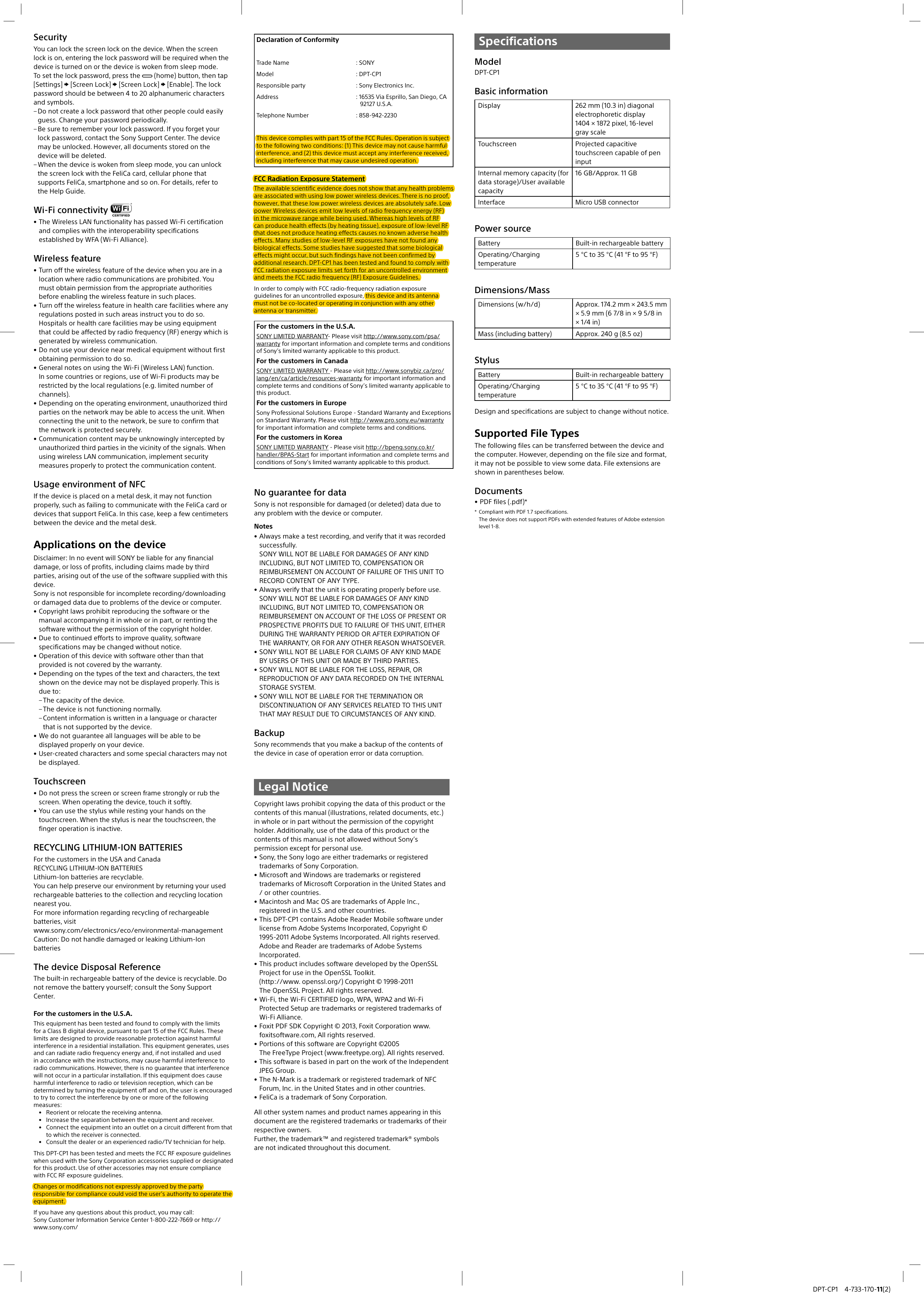 DPT-CP1 4-733-170-11(2)SecurityYou can lock the screen lock on the device. When the screen lock is on, entering the lock password will be required when the device is turned on or the device is woken from sleep mode.To set the lock password, press the   (home) button, then tap [Settings]  [Screen Lock]  [Screen Lock]  [Enable]. The lock password should be between 4 to 20 alphanumeric characters and symbols. – Do not create a lock password that other people could easilyguess. Change your password periodically. – Be sure to remember your lock password. If you forget yourlock password, contact the Sony Support Center. The devicemay be unlocked. However, all documents stored on thedevice will be deleted. – When the device is woken from sleep mode, you can unlockthe screen lock with the FeliCa card, cellular phone thatsupports FeliCa, smartphone and so on. For details, refer tothe Help Guide.Wi-Fi connectivity • The Wireless LAN functionality has passed Wi-Fi certificationand complies with the interoperability specificationsestablished by WFA (Wi-Fi Alliance).Wireless feature• Turn off the wireless feature of the device when you are in alocation where radio communications are prohibited. Youmust obtain permission from the appropriate authoritiesbefore enabling the wireless feature in such places.• Turn off the wireless feature in health care facilities where anyregulations posted in such areas instruct you to do so. Hospitals or health care facilities may be using equipmentthat could be affected by radio frequency (RF) energy which isgenerated by wireless communication.• Do not use your device near medical equipment without firstobtaining permission to do so.• General notes on using the Wi-Fi (Wireless LAN) function.In some countries or regions, use of Wi-Fi products may berestricted by the local regulations (e.g. limited number ofchannels).• Depending on the operating environment, unauthorized thirdparties on the network may be able to access the unit. Whenconnecting the unit to the network, be sure to confirm thatthe network is protected securely.• Communication content may be unknowingly intercepted byunauthorized third parties in the vicinity of the signals. Whenusing wireless LAN communication, implement securitymeasures properly to protect the communication content.Usage environment of NFCIf the device is placed on a metal desk, it may not function properly, such as failing to communicate with the FeliCa card or devices that support FeliCa. In this case, keep a few centimeters between the device and the metal desk.Applications on the deviceDisclaimer: In no event will SONY be liable for any financial damage, or loss of profits, including claims made by third parties, arising out of the use of the software supplied with this device.Sony is not responsible for incomplete recording/downloading or damaged data due to problems of the device or computer.• Copyright laws prohibit reproducing the software or themanual accompanying it in whole or in part, or renting thesoftware without the permission of the copyright holder.• Due to continued efforts to improve quality, softwarespecifications may be changed without notice.• Operation of this device with software other than thatprovided is not covered by the warranty.• Depending on the types of the text and characters, the textshown on the device may not be displayed properly. This isdue to: – The capacity of the device. – The device is not functioning normally. – Content information is written in a language or characterthat is not supported by the device.• We do not guarantee all languages will be able to bedisplayed properly on your device.• User-created characters and some special characters may notbe displayed.Touchscreen• Do not press the screen or screen frame strongly or rub thescreen. When operating the device, touch it softly.• You can use the stylus while resting your hands on thetouchscreen. When the stylus is near the touchscreen, thefinger operation is inactive.RECYCLING LITHIUM-ION BATTERIESFor the customers in the USA and CanadaRECYCLING LITHIUM-ION BATTERIES Lithium-Ion batteries are recyclable. You can help preserve our environment by returning your used rechargeable batteries to the collection and recycling location nearest you. For more information regarding recycling of rechargeable batteries, visit www.sony.com/electronics/eco/environmental-managementCaution: Do not handle damaged or leaking Lithium-Ion batteriesThe device Disposal ReferenceThe built-in rechargeable battery of the device is recyclable. Do not remove the battery yourself; consult the Sony Support Center.For the customers in the U.S.A.This equipment has been tested and found to comply with the limits for a Class B digital device, pursuant to part 15 of the FCC Rules. These limits are designed to provide reasonable protection against harmful interference in a residential installation. This equipment generates, uses and can radiate radio frequency energy and, if not installed and used in accordance with the instructions, may cause harmful interference to radio communications. However, there is no guarantee that interference will not occur in a particular installation. If this equipment does cause harmful interference to radio or television reception, which can be determined by turning the equipment off and on, the user is encouraged to try to correct the interference by one or more of the following measures:• Reorient or relocate the receiving antenna.• Increase the separation between the equipment and receiver.•Connect the equipment into an outlet on a circuit different from that to which the receiver is connected.• Consult the dealer or an experienced radio/TV technician for help.E-6_4-733-170-11(1)_201709071054_GB_2/8This DPT-CP1 has been tested and meets the FCC RF exposure guidelines when used with the Sony Corporation accessories supplied or designated for this product. Use of other accessories may not ensure compliance with FCC RF exposure guidelines.R-61_4-733-170-11(1)_201709071054_GB_3/8Changes or modifications not expressly approved by the party responsible for compliance could void the user’s authority to operate the equipment.E-7A_4-733-170-11(1)_201709071054_GB_4/8If you have any questions about this product, you may call:Sony Customer Information Service Center 1-800-222-7669 or http://www.sony.com/Declaration of ConformityTrade Name : SONYModel : DPT-CP1Responsible party : Sony Electronics Inc.Address : 16535 Via Esprillo, San Diego, CA 92127 U.S.A.Telephone Number : 858-942-2230This device complies with part 15 of the FCC Rules. Operation is subject to the following two conditions: (1) This device may not cause harmful interference, and (2) this device must accept any interference received, including interference that may cause undesired operation.E-10_4-733-170-11(1)_201709071054_GB_5/8FCC Radiation Exposure StatementThe available scientific evidence does not show that any health problems are associated with using low power wireless devices. There is no proof, however, that these low power wireless devices are absolutely safe. Low power Wireless devices emit low levels of radio frequency energy (RF) in the microwave range while being used. Whereas high levels of RF can produce health effects (by heating tissue), exposure of low-level RF that does not produce heating effects causes no known adverse health effects. Many studies of low-level RF exposures have not found any biological effects. Some studies have suggested that some biological effects might occur, but such findings have not been confirmed by additional research. DPT-CP1 has been tested and found to comply with FCC radiation exposure limits set forth for an uncontrolled environment and meets the FCC radio frequency (RF) Exposure Guidelines.R-7_4-733-170-11(1)_201709071054_GB_6/8In order to comply with FCC radio-frequency radiation exposure guidelines for an uncontrolled exposure, this device and its antenna must not be co-located or operating in conjunction with any other antenna or transmitter.R-78_4-733-170-11(1)_201709071054_GB_7/8For the customers in the U.S.A.SONY LIMITED WARRANTY- Please visit http://www.sony.com/psa/warranty for important information and complete terms and conditions of Sony’s limited warranty applicable to this product.For the customers in CanadaSONY LIMITED WARRANTY - Please visit http://www.sonybiz.ca/pro/lang/en/ca/article/resources-warranty for important information and complete terms and conditions of Sony’s limited warranty applicable to this product.For the customers in EuropeSony Professional Solutions Europe - Standard Warranty and Exceptions on Standard Warranty. Please visit http://www.pro.sony.eu/warranty for important information and complete terms and conditions.For the customers in KoreaSONY LIMITED WARRANTY - Please visit http://bpeng.sony.co.kr/handler/BPAS-Start for important information and complete terms and conditions of Sony’s limited warranty applicable to this product.L-5_4-733-170-11(1)_201709071054_GB_8/8No guarantee for dataSony is not responsible for damaged (or deleted) data due to any problem with the device or computer.Notes• Always make a test recording, and verify that it was recordedsuccessfully.SONY WILL NOT BE LIABLE FOR DAMAGES OF ANY KINDINCLUDING, BUT NOT LIMITED TO, COMPENSATION ORREIMBURSEMENT ON ACCOUNT OF FAILURE OF THIS UNIT TORECORD CONTENT OF ANY TYPE.• Always verify that the unit is operating properly before use. SONY WILL NOT BE LIABLE FOR DAMAGES OF ANY KINDINCLUDING, BUT NOT LIMITED TO, COMPENSATION ORREIMBURSEMENT ON ACCOUNT OF THE LOSS OF PRESENT ORPROSPECTIVE PROFITS DUE TO FAILURE OF THIS UNIT, EITHERDURING THE WARRANTY PERIOD OR AFTER EXPIRATION OFTHE WARRANTY, OR FOR ANY OTHER REASON WHATSOEVER.• SONY WILL NOT BE LIABLE FOR CLAIMS OF ANY KIND MADEBY USERS OF THIS UNIT OR MADE BY THIRD PARTIES.• SONY WILL NOT BE LIABLE FOR THE LOSS, REPAIR, ORREPRODUCTION OF ANY DATA RECORDED ON THE INTERNALSTORAGE SYSTEM.• SONY WILL NOT BE LIABLE FOR THE TERMINATION ORDISCONTINUATION OF ANY SERVICES RELATED TO THIS UNITTHAT MAY RESULT DUE TO CIRCUMSTANCES OF ANY KIND.BackupSony recommends that you make a backup of the contents of the device in case of operation error or data corruption.Legal NoticeCopyright laws prohibit copying the data of this product or the contents of this manual (illustrations, related documents, etc.) in whole or in part without the permission of the copyright holder. Additionally, use of the data of this product or the contents of this manual is not allowed without Sony’s permission except for personal use.• Sony, the Sony logo are either trademarks or registeredtrademarks of Sony Corporation.• Microsoft and Windows are trademarks or registeredtrademarks of Microsoft Corporation in the United States and/ or other countries.• Macintosh and Mac OS are trademarks of Apple Inc., registered in the U.S. and other countries.• This DPT-CP1 contains Adobe Reader Mobile software underlicense from Adobe Systems Incorporated, Copyright ©1995-2011 Adobe Systems Incorporated. All rights reserved. Adobe and Reader are trademarks of Adobe SystemsIncorporated.• This product includes software developed by the OpenSSLProject for use in the OpenSSL Toolkit.(http://www. openssl.org/) Copyright © 1998-2011The OpenSSL Project. All rights reserved.• Wi-Fi, the Wi-Fi CERTIFIED logo, WPA, WPA2 and Wi-FiProtected Setup are trademarks or registered trademarks ofWi-Fi Alliance.• Foxit PDF SDK Copyright © 2013, Foxit Corporation www.foxitsoftware.com, All rights reserved.• Portions of this software are Copyright ©2005The FreeType Project (www.freetype.org). All rights reserved.• This software is based in part on the work of the IndependentJPEG Group.• The N-Mark is a trademark or registered trademark of NFCForum, Inc. in the United States and in other countries.• FeliCa is a trademark of Sony Corporation.All other system names and product names appearing in this document are the registered trademarks or trademarks of their respective owners.Further, the trademark™ and registered trademark® symbols are not indicated throughout this document.SpecificationsModelDPT-CP1Basic informationDisplay 262mm (10.3 in) diagonal electrophoretic display1404 × 1872 pixel, 16-level gray scaleTouchscreen Projected capacitive touchscreen capable of pen inputInternal memory capacity (for data storage)/User available capacity16 GB/Approx. 11 GBInterface Micro USB connectorPower sourceBattery Built-in rechargeable batteryOperating/Charging temperature5 °C to 35 °C (41 °F to 95 °F)Dimensions/MassDimensions (w/h/d) Approx. 174.2 mm × 243.5mm × 5.9 mm (6 7/8 in × 9 5/8 in × 1/4 in)Mass (including battery) Approx. 240 g (8.5 oz)StylusBattery Built-in rechargeable batteryOperating/Charging temperature5 °C to 35 °C (41 °F to 95 °F)Design and specifications are subject to change without notice.Supported File TypesThe following files can be transferred between the device and the computer. However, depending on the file size and format, it may not be possible to view some data. File extensions are shown in parentheses below.Documents• PDF files (.pdf)**  Compliant with PDF 1.7 specifications.The device does not support PDFs with extended features of Adobe extension level 1-8.