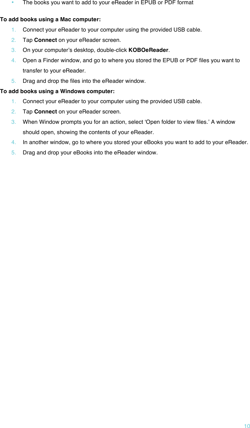 !10 • The books you want to add to your eReader in EPUB or PDF format  To add books using a Mac computer: 1. Connect your eReader to your computer using the provided USB cable. 2. Tap Connect on your eReader screen. 3. On your computerʼs desktop, double-click KOBOeReader. 4. Open a Finder window, and go to where you stored the EPUB or PDF files you want to transfer to your eReader. 5. Drag and drop the files into the eReader window. To add books using a Windows computer: 1. Connect your eReader to your computer using the provided USB cable. 2. Tap Connect on your eReader screen. 3. When Window prompts you for an action, select ʻOpen folder to view files.ʼ A window should open, showing the contents of your eReader. 4. In another window, go to where you stored your eBooks you want to add to your eReader. 5. Drag and drop your eBooks into the eReader window.      