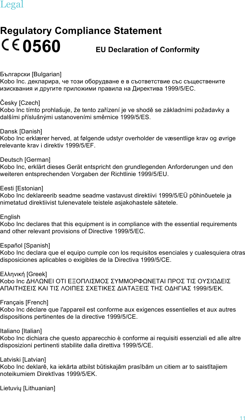 !11 Legal Regulatory Compliance Statement 0560       EU Declaration of Conformity!!!Български [Bulgarian] Kobo Inc. декларира, че този оборудване е в съответствие със съществените изисквания и другите приложими правила на Директива 1999/5/ЕС.   Česky [Czech] Kobo Inc tímto prohlašuje, že tento zařízení je ve shodě se základními požadavky a dalšími příslušnými ustanoveními směrnice 1999/5/ES.   Dansk [Danish] Kobo Inc erklærer herved, at følgende udstyr overholder de væsentlige krav og øvrige relevante krav i direktiv 1999/5/EF.   Deutsch [German] Kobo Inc, erklärt dieses Gerät entspricht den grundlegenden Anforderungen und den weiteren entsprechenden Vorgaben der Richtlinie 1999/5/EU.   Eesti [Estonian] Kobo Inc deklareerib seadme seadme vastavust direktiivi 1999/5/EÜ põhinõuetele ja nimetatud direktiivist tulenevatele teistele asjakohastele sätetele.    English Kobo Inc declares that this equipment is in compliance with the essential requirements and other relevant provisions of Directive 1999/5/EC.   Español [Spanish] Kobo Inc declara que el equipo cumple con los requisitos esenciales y cualesquiera otras disposiciones aplicables o exigibles de la Directiva 1999/5/CE.   Ελληνική [Greek] Κobo Inc ΔΗΛΩΝΕΙ ΟΤΙ ΕΞΟΠΛΙΣΜΟΣ ΣΥΜΜΟΡΦΩΝΕΤΑΙ ΠΡΟΣ ΤΙΣ ΟΥΣΙΩΔΕΙΣ ΑΠΑΙΤΗΣΕΙΣ ΚΑΙ ΤΙΣ ΛΟΙΠΕΣ ΣΧΕΤΙΚΕΣ ΔΙΑΤΑΞΕΙΣ ΤΗΣ ΟΔΗΓΙΑΣ 1999/5/ΕΚ.   Français [French] Kobo Inc déclare que l&apos;appareil est conforme aux exigences essentielles et aux autres dispositions pertinentes de la directive 1999/5/CE.   Italiano [Italian] Kobo Inc dichiara che questo apparecchio è conforme ai requisiti essenziali ed alle altre disposizioni pertinenti stabilite dalla direttiva 1999/5/CE.   Latviski [Latvian] Kobo Inc deklarē, ka iekārta atbilst būtiskajām prasībām un citiem ar to saistītajiem noteikumiem Direktīvas 1999/5/EK.   Lietuvių [Lithuanian] 