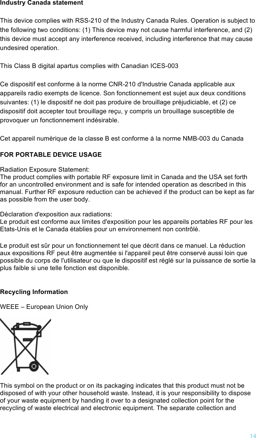 !14 Industry Canada statement This device complies with RSS-210 of the Industry Canada Rules. Operation is subject to the following two conditions: (1) This device may not cause harmful interference, and (2) this device must accept any interference received, including interference that may cause undesired operation. This Class B digital apartus complies with Canadian ICES-003 Ce dispositif est conforme à la norme CNR-210 d&apos;Industrie Canada applicable aux appareils radio exempts de licence. Son fonctionnement est sujet aux deux conditions suivantes: (1) le dispositif ne doit pas produire de brouillage préjudiciable, et (2) ce dispositif doit accepter tout brouillage reçu, y compris un brouillage susceptible de provoquer un fonctionnement indésirable.  Cet appareil numérique de la classe B est conforme à la norme NMB-003 du Canada FOR PORTABLE DEVICE USAGE  Radiation Exposure Statement: The product complies with portable RF exposure limit in Canada and the USA set forth for an uncontrolled environment and is safe for intended operation as described in this manual. Further RF exposure reduction can be achieved if the product can be kept as far as possible from the user body.  Déclaration d&apos;exposition aux radiations: Le produit est conforme aux limites d&apos;exposition pour les appareils portables RF pour les Etats-Unis et le Canada établies pour un environnement non contrôlé. Le produit est sûr pour un fonctionnement tel que décrit dans ce manuel. La réduction aux expositions RF peut être augmentée si l&apos;appareil peut être conservé aussi loin que possible du corps de l&apos;utilisateur ou que le dispositif est réglé sur la puissance de sortie la plus faible si une telle fonction est disponible.  Recycling Information  WEEE – European Union Only    This symbol on the product or on its packaging indicates that this product must not be disposed of with your other household waste. Instead, it is your responsibility to dispose of your waste equipment by handing it over to a designated collection point for the recycling of waste electrical and electronic equipment. The separate collection and 