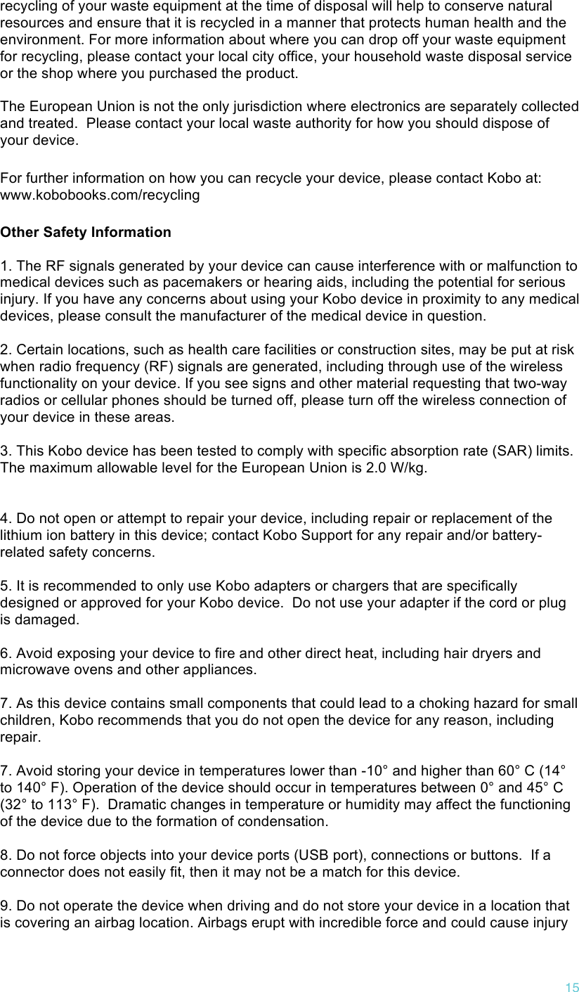!15 recycling of your waste equipment at the time of disposal will help to conserve natural resources and ensure that it is recycled in a manner that protects human health and the environment. For more information about where you can drop off your waste equipment for recycling, please contact your local city office, your household waste disposal service or the shop where you purchased the product.  The European Union is not the only jurisdiction where electronics are separately collected and treated.  Please contact your local waste authority for how you should dispose of your device. For further information on how you can recycle your device, please contact Kobo at: www.kobobooks.com/recycling Other Safety Information  1. The RF signals generated by your device can cause interference with or malfunction to medical devices such as pacemakers or hearing aids, including the potential for serious injury. If you have any concerns about using your Kobo device in proximity to any medical devices, please consult the manufacturer of the medical device in question.   2. Certain locations, such as health care facilities or construction sites, may be put at risk when radio frequency (RF) signals are generated, including through use of the wireless functionality on your device. If you see signs and other material requesting that two-way radios or cellular phones should be turned off, please turn off the wireless connection of your device in these areas.   3. This Kobo device has been tested to comply with specific absorption rate (SAR) limits.  The maximum allowable level for the European Union is 2.0 W/kg.     4. Do not open or attempt to repair your device, including repair or replacement of the lithium ion battery in this device; contact Kobo Support for any repair and/or battery-related safety concerns.   5. It is recommended to only use Kobo adapters or chargers that are specifically designed or approved for your Kobo device.  Do not use your adapter if the cord or plug is damaged.   6. Avoid exposing your device to fire and other direct heat, including hair dryers and microwave ovens and other appliances.   7. As this device contains small components that could lead to a choking hazard for small children, Kobo recommends that you do not open the device for any reason, including repair.   7. Avoid storing your device in temperatures lower than -10° and higher than 60° C (14° to 140° F). Operation of the device should occur in temperatures between 0° and 45° C (32° to 113° F).  Dramatic changes in temperature or humidity may affect the functioning of the device due to the formation of condensation.  8. Do not force objects into your device ports (USB port), connections or buttons.  If a connector does not easily fit, then it may not be a match for this device.  9. Do not operate the device when driving and do not store your device in a location that is covering an airbag location. Airbags erupt with incredible force and could cause injury 