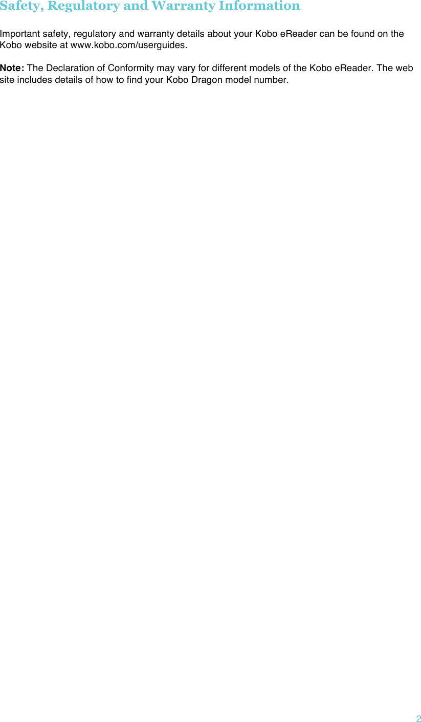 !2 Safety, Regulatory and Warranty Information  Important safety, regulatory and warranty details about your Kobo eReader can be found on the Kobo website at www.kobo.com/userguides.    Note: The Declaration of Conformity may vary for different models of the Kobo eReader. The web site includes details of how to find your Kobo Dragon model number.     