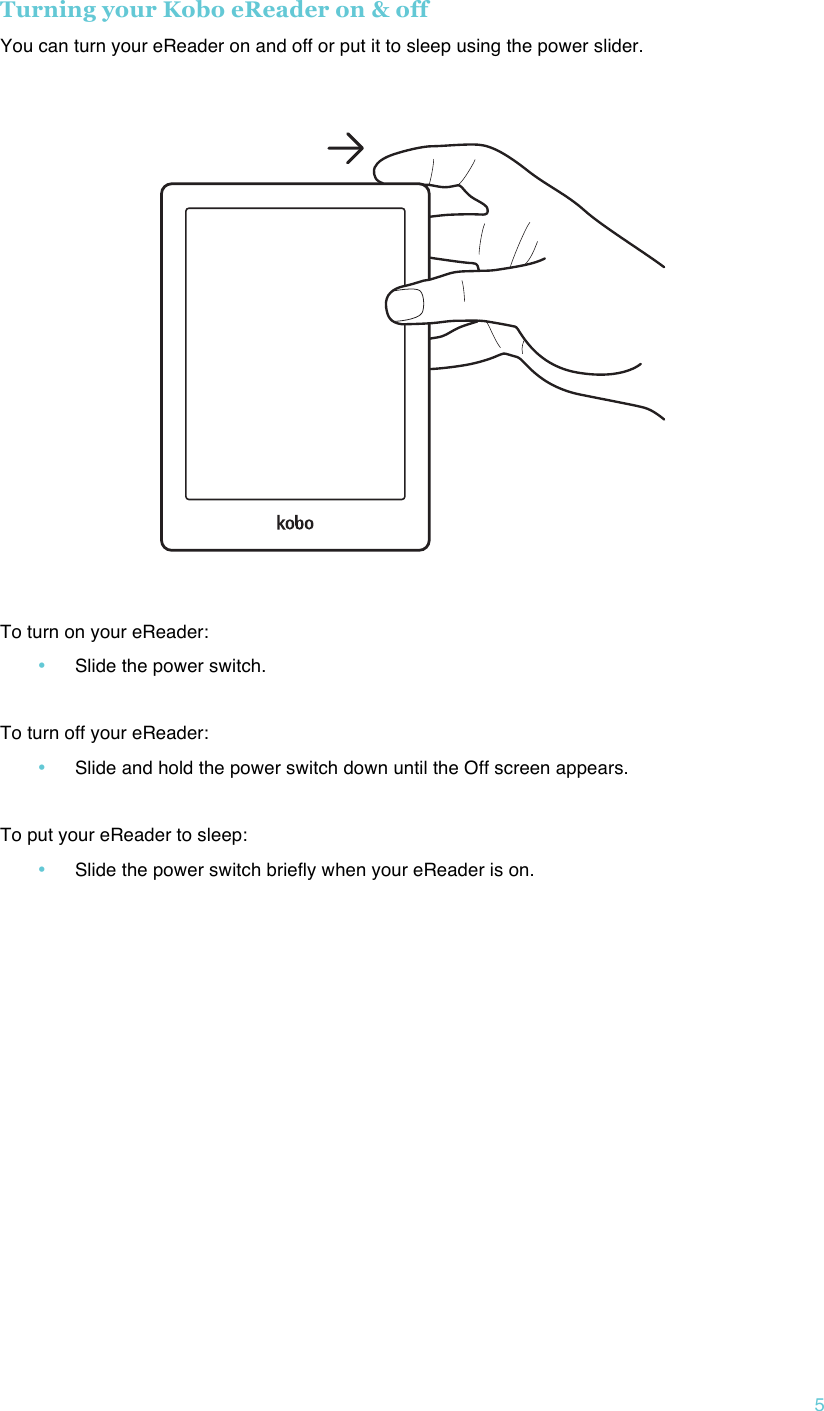 !5 Turning your Kobo eReader on &amp; off You can turn your eReader on and off or put it to sleep using the power slider.  !    To turn on your eReader: • Slide the power switch.  To turn off your eReader: • Slide and hold the power switch down until the Off screen appears.  To put your eReader to sleep: • Slide the power switch briefly when your eReader is on.   !   