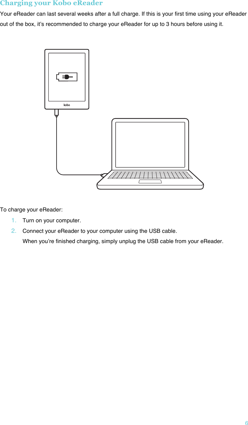 !6 Charging your Kobo eReader Your eReader can last several weeks after a full charge. If this is your first time using your eReader out of the box, itʼs recommended to charge your eReader for up to 3 hours before using it.     !To charge your eReader: 1. Turn on your computer.!2. Connect your eReader to your computer using the USB cable. When youʼre finished charging, simply unplug the USB cable from your eReader.!!    