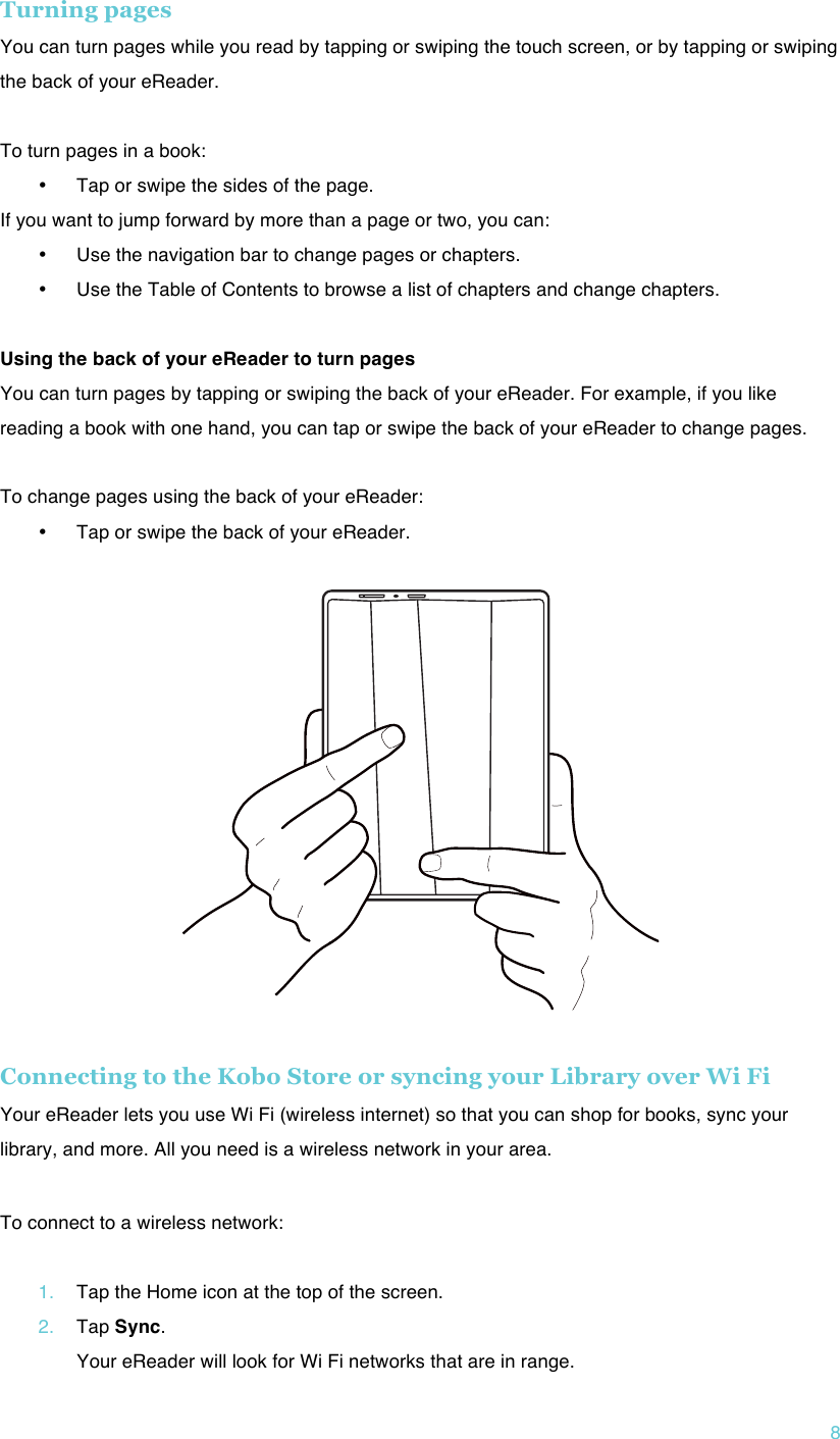 !8 Turning pages  You can turn pages while you read by tapping or swiping the touch screen, or by tapping or swiping the back of your eReader.  To turn pages in a book: • Tap or swipe the sides of the page.  If you want to jump forward by more than a page or two, you can: • Use the navigation bar to change pages or chapters. • Use the Table of Contents to browse a list of chapters and change chapters.  Using the back of your eReader to turn pages You can turn pages by tapping or swiping the back of your eReader. For example, if you like reading a book with one hand, you can tap or swipe the back of your eReader to change pages.  To change pages using the back of your eReader: • Tap or swipe the back of your eReader.    Connecting to the Kobo Store or syncing your Library over Wi Fi Your eReader lets you use Wi Fi (wireless internet) so that you can shop for books, sync your library, and more. All you need is a wireless network in your area. ! To connect to a wireless network:  1. Tap the Home icon at the top of the screen. 2. Tap Sync. Your eReader will look for Wi Fi networks that are in range. 