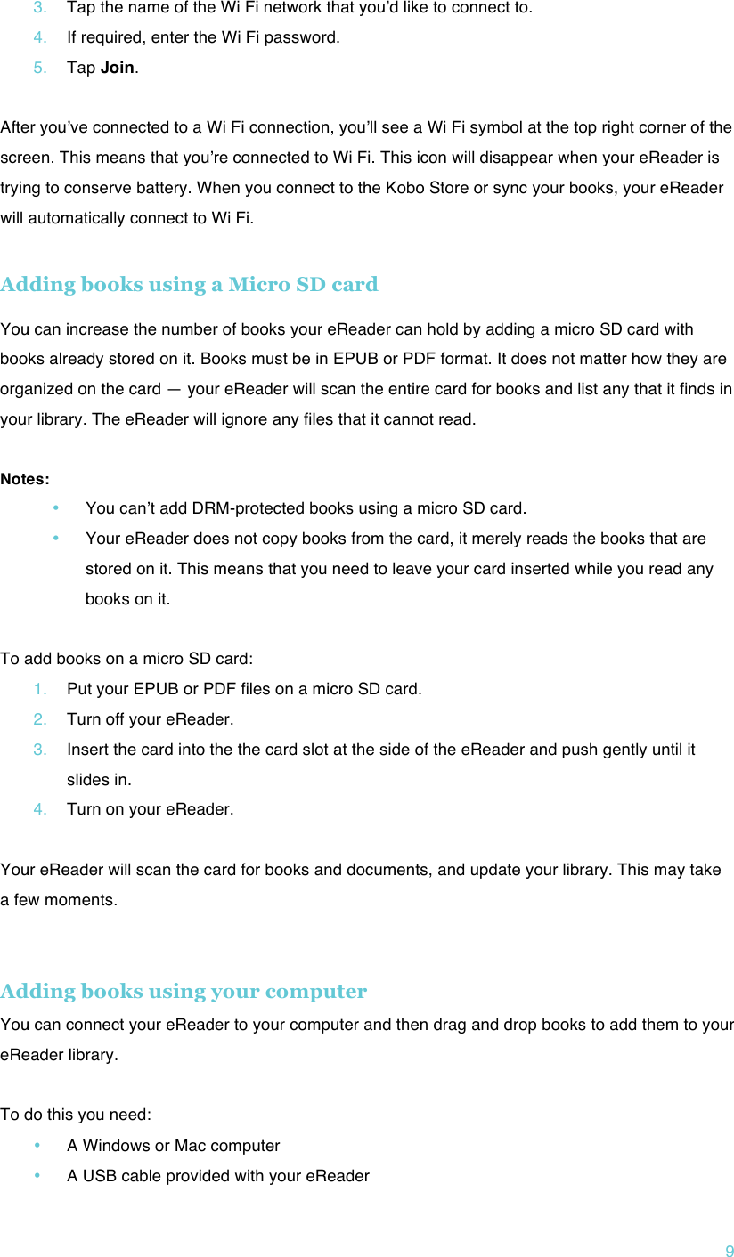 !9 3. Tap the name of the Wi Fi network that youʼd like to connect to. 4. If required, enter the Wi Fi password. 5. Tap Join.  After youʼve connected to a Wi Fi connection, youʼll see a Wi Fi symbol at the top right corner of the screen. This means that youʼre connected to Wi Fi. This icon will disappear when your eReader is trying to conserve battery. When you connect to the Kobo Store or sync your books, your eReader will automatically connect to Wi Fi.  Adding books using a Micro SD card  You can increase the number of books your eReader can hold by adding a micro SD card with books already stored on it. Books must be in EPUB or PDF format. It does not matter how they are organized on the card — your eReader will scan the entire card for books and list any that it finds in your library. The eReader will ignore any files that it cannot read.  Notes: • You canʼt add DRM-protected books using a micro SD card. • Your eReader does not copy books from the card, it merely reads the books that are stored on it. This means that you need to leave your card inserted while you read any books on it.  To add books on a micro SD card: 1. Put your EPUB or PDF files on a micro SD card. 2. Turn off your eReader. 3. Insert the card into the the card slot at the side of the eReader and push gently until it slides in. 4. Turn on your eReader.  Your eReader will scan the card for books and documents, and update your library. This may take a few moments.   Adding books using your computer You can connect your eReader to your computer and then drag and drop books to add them to your eReader library.  To do this you need: • A Windows or Mac computer • A USB cable provided with your eReader 