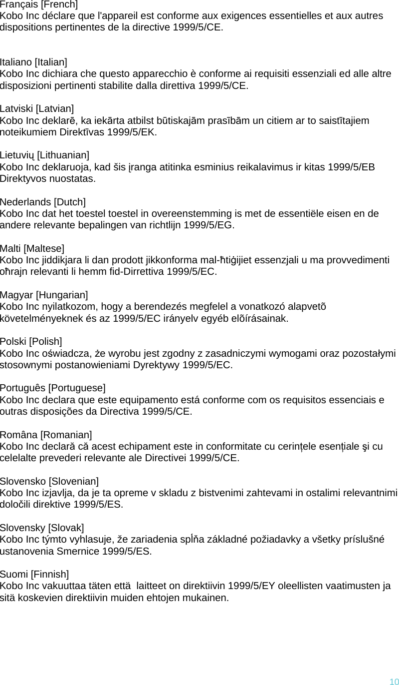 10Français [French] Kobo Inc déclare que l&apos;appareil est conforme aux exigences essentielles et aux autres dispositions pertinentes de la directive 1999/5/CE.    Italiano [Italian] Kobo Inc dichiara che questo apparecchio è conforme ai requisiti essenziali ed alle altre disposizioni pertinenti stabilite dalla direttiva 1999/5/CE.   Latviski [Latvian] Kobo Inc deklarē, ka iekārta atbilst būtiskajām prasībām un citiem ar to saistītajiem noteikumiem Direktīvas 1999/5/EK.   Lietuvių [Lithuanian] Kobo Inc deklaruoja, kad šis įranga atitinka esminius reikalavimus ir kitas 1999/5/EB Direktyvos nuostatas.   Nederlands [Dutch] Kobo Inc dat het toestel toestel in overeenstemming is met de essentiële eisen en de andere relevante bepalingen van richtlijn 1999/5/EG.   Malti [Maltese] Kobo Inc jiddikjara li dan prodott jikkonforma mal-ħtiġijiet essenzjali u ma provvedimenti oħrajn relevanti li hemm fid-Dirrettiva 1999/5/EC.   Magyar [Hungarian] Kobo Inc nyilatkozom, hogy a berendezés megfelel a vonatkozó alapvetõ követelményeknek és az 1999/5/EC irányelv egyéb elõírásainak.   Polski [Polish] Kobo Inc oświadcza, że wyrobu jest zgodny z zasadniczymi wymogami oraz pozostałymi stosownymi postanowieniami Dyrektywy 1999/5/EC.   Português [Portuguese] Kobo Inc declara que este equipamento está conforme com os requisitos essenciais e outras disposições da Directiva 1999/5/CE.   Româna [Romanian] Kobo Inc declară că acest echipament este in conformitate cu cerinţele esenţiale şi cu celelalte prevederi relevante ale Directivei 1999/5/CE.   Slovensko [Slovenian] Kobo Inc izjavlja, da je ta opreme v skladu z bistvenimi zahtevami in ostalimi relevantnimi določili direktive 1999/5/ES.   Slovensky [Slovak] Kobo Inc týmto vyhlasuje, že zariadenia spĺňa základné požiadavky a všetky príslušné ustanovenia Smernice 1999/5/ES.   Suomi [Finnish] Kobo Inc vakuuttaa täten että  laitteet on direktiivin 1999/5/EY oleellisten vaatimusten ja sitä koskevien direktiivin muiden ehtojen mukainen.     