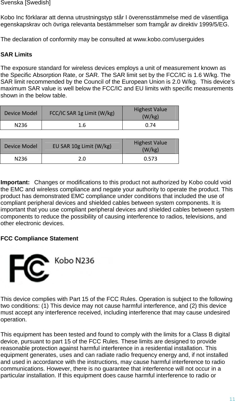 11Svenska [Swedish] Kobo Inc förklarar att denna utrustningstyp står I överensstämmelse med de väsentliga egenskapskrav och övriga relevanta bestämmelser som framgår av direktiv 1999/5/EG.  The declaration of conformity may be consulted at www.kobo.com/userguides SAR Limits  The exposure standard for wireless devices employs a unit of measurement known as the Specific Absorption Rate, or SAR. The SAR limit set by the FCC/IC is 1.6 W/kg. The SAR limit recommended by the Council of the European Union is 2.0 W/kg.  This device’s maximum SAR value is well below the FCC/IC and EU limits with specific measurements shown in the below table.  DeviceModelFCC/ICSAR1gLimit(W/kg)HighestValue(W/kg)N2361.60.74 DeviceModelEUSAR10gLimit(W/kg)HighestValue(W/kg)N2362.0 0.573 Important:Changes or modifications to this product not authorized by Kobo could void the EMC and wireless compliance and negate your authority to operate the product. This product has demonstrated EMC compliance under conditions that included the use of compliant peripheral devices and shielded cables between system components. It is important that you use compliant peripheral devices and shielded cables between system components to reduce the possibility of causing interference to radios, televisions, and other electronic devices. FCC Compliance Statement   This device complies with Part 15 of the FCC Rules. Operation is subject to the following two conditions: (1) This device may not cause harmful interference, and (2) this device must accept any interference received, including interference that may cause undesired operation. This equipment has been tested and found to comply with the limits for a Class B digital device, pursuant to part 15 of the FCC Rules. These limits are designed to provide reasonable protection against harmful interference in a residential installation. This equipment generates, uses and can radiate radio frequency energy and, if not installed and used in accordance with the instructions, may cause harmful interference to radio communications. However, there is no guarantee that interference will not occur in a particular installation. If this equipment does cause harmful interference to radio or 