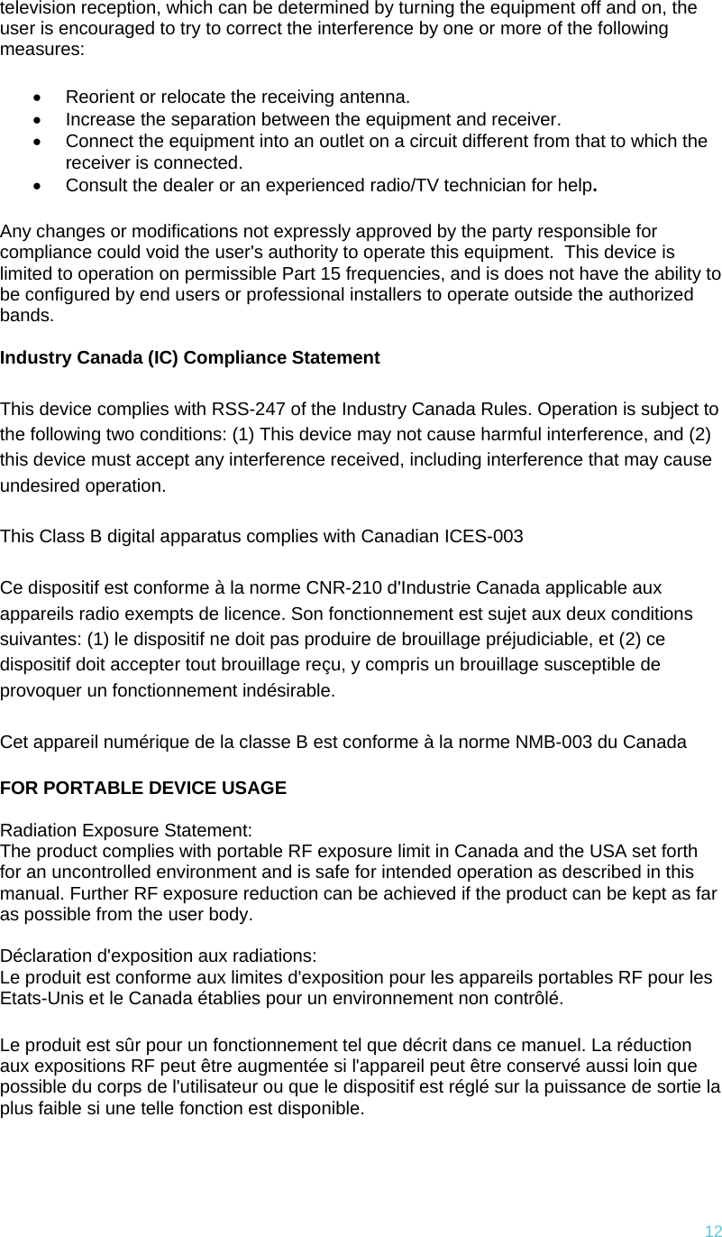 12television reception, which can be determined by turning the equipment off and on, the user is encouraged to try to correct the interference by one or more of the following measures: •  Reorient or relocate the receiving antenna. •  Increase the separation between the equipment and receiver. •  Connect the equipment into an outlet on a circuit different from that to which the receiver is connected. •  Consult the dealer or an experienced radio/TV technician for help. Any changes or modifications not expressly approved by the party responsible for compliance could void the user&apos;s authority to operate this equipment.  This device is limited to operation on permissible Part 15 frequencies, and is does not have the ability to be configured by end users or professional installers to operate outside the authorized bands.  Industry Canada (IC) Compliance Statement This device complies with RSS-247 of the Industry Canada Rules. Operation is subject to the following two conditions: (1) This device may not cause harmful interference, and (2) this device must accept any interference received, including interference that may cause undesired operation. This Class B digital apparatus complies with Canadian ICES-003 Ce dispositif est conforme à la norme CNR-210 d&apos;Industrie Canada applicable aux appareils radio exempts de licence. Son fonctionnement est sujet aux deux conditions suivantes: (1) le dispositif ne doit pas produire de brouillage préjudiciable, et (2) ce dispositif doit accepter tout brouillage reçu, y compris un brouillage susceptible de provoquer un fonctionnement indésirable.  Cet appareil numérique de la classe B est conforme à la norme NMB-003 du Canada FOR PORTABLE DEVICE USAGE  Radiation Exposure Statement: The product complies with portable RF exposure limit in Canada and the USA set forth for an uncontrolled environment and is safe for intended operation as described in this manual. Further RF exposure reduction can be achieved if the product can be kept as far as possible from the user body.  Déclaration d&apos;exposition aux radiations: Le produit est conforme aux limites d&apos;exposition pour les appareils portables RF pour les Etats-Unis et le Canada établies pour un environnement non contrôlé. Le produit est sûr pour un fonctionnement tel que décrit dans ce manuel. La réduction aux expositions RF peut être augmentée si l&apos;appareil peut être conservé aussi loin que possible du corps de l&apos;utilisateur ou que le dispositif est réglé sur la puissance de sortie la plus faible si une telle fonction est disponible.  