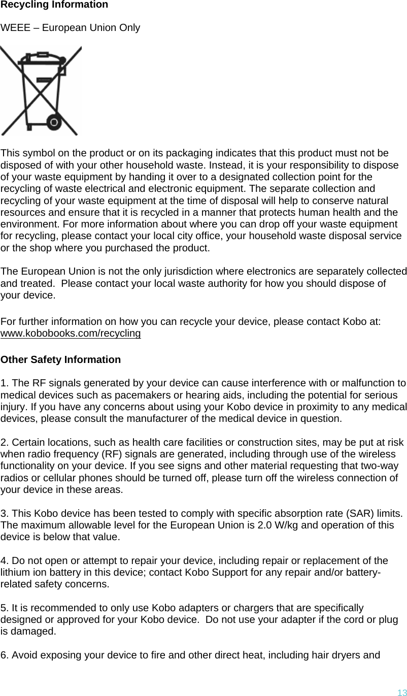 13Recycling Information  WEEE – European Union Only    This symbol on the product or on its packaging indicates that this product must not be disposed of with your other household waste. Instead, it is your responsibility to dispose of your waste equipment by handing it over to a designated collection point for the recycling of waste electrical and electronic equipment. The separate collection and recycling of your waste equipment at the time of disposal will help to conserve natural resources and ensure that it is recycled in a manner that protects human health and the environment. For more information about where you can drop off your waste equipment for recycling, please contact your local city office, your household waste disposal service or the shop where you purchased the product.  The European Union is not the only jurisdiction where electronics are separately collected and treated.  Please contact your local waste authority for how you should dispose of your device. For further information on how you can recycle your device, please contact Kobo at: www.kobobooks.com/recycling Other Safety Information  1. The RF signals generated by your device can cause interference with or malfunction to medical devices such as pacemakers or hearing aids, including the potential for serious injury. If you have any concerns about using your Kobo device in proximity to any medical devices, please consult the manufacturer of the medical device in question.   2. Certain locations, such as health care facilities or construction sites, may be put at risk when radio frequency (RF) signals are generated, including through use of the wireless functionality on your device. If you see signs and other material requesting that two-way radios or cellular phones should be turned off, please turn off the wireless connection of your device in these areas.   3. This Kobo device has been tested to comply with specific absorption rate (SAR) limits.  The maximum allowable level for the European Union is 2.0 W/kg and operation of this device is below that value.  4. Do not open or attempt to repair your device, including repair or replacement of the lithium ion battery in this device; contact Kobo Support for any repair and/or battery-related safety concerns.   5. It is recommended to only use Kobo adapters or chargers that are specifically designed or approved for your Kobo device.  Do not use your adapter if the cord or plug is damaged.   6. Avoid exposing your device to fire and other direct heat, including hair dryers and 