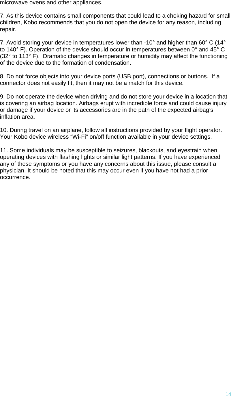 14microwave ovens and other appliances.   7. As this device contains small components that could lead to a choking hazard for small children, Kobo recommends that you do not open the device for any reason, including repair.   7. Avoid storing your device in temperatures lower than -10° and higher than 60° C (14° to 140° F). Operation of the device should occur in temperatures between 0° and 45° C (32° to 113° F).  Dramatic changes in temperature or humidity may affect the functioning of the device due to the formation of condensation.  8. Do not force objects into your device ports (USB port), connections or buttons.  If a connector does not easily fit, then it may not be a match for this device.  9. Do not operate the device when driving and do not store your device in a location that is covering an airbag location. Airbags erupt with incredible force and could cause injury or damage if your device or its accessories are in the path of the expected airbag’s inflation area.   10. During travel on an airplane, follow all instructions provided by your flight operator. Your Kobo device wireless “Wi-Fi” on/off function available in your device settings.   11. Some individuals may be susceptible to seizures, blackouts, and eyestrain when operating devices with flashing lights or similar light patterns. If you have experienced any of these symptoms or you have any concerns about this issue, please consult a physician. It should be noted that this may occur even if you have not had a prior occurrence. 