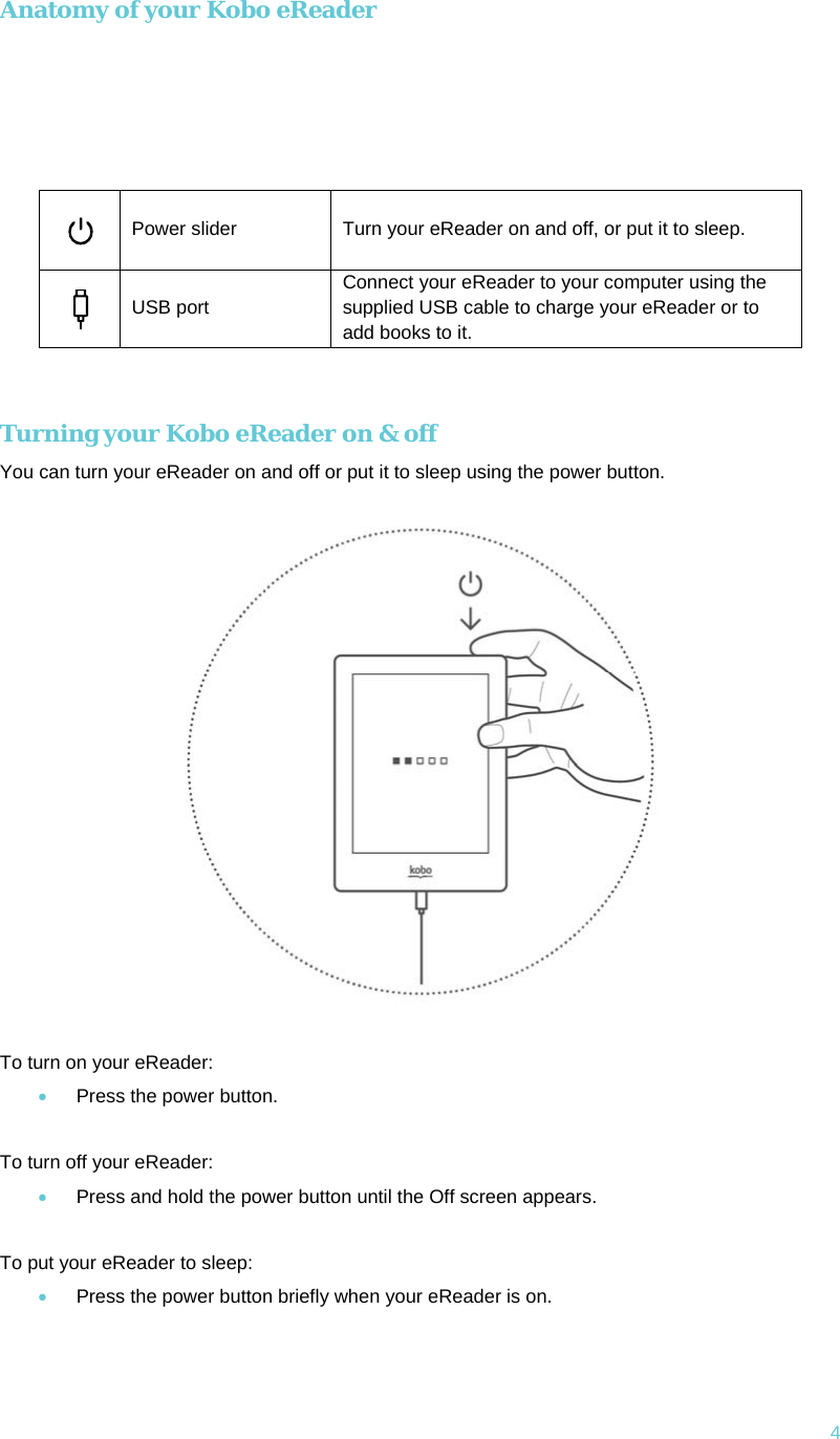 4 Anatomy of your Kobo eReader       Power slider  Turn your eReader on and off, or put it to sleep.  USB port Connect your eReader to your computer using the supplied USB cable to charge your eReader or to add books to it.  Turning your Kobo eReader on &amp; off You can turn your eReader on and off or put it to sleep using the power button.   To turn on your eReader: • Press the power button.  To turn off your eReader: • Press and hold the power button until the Off screen appears.  To put your eReader to sleep: • Press the power button briefly when your eReader is on.   