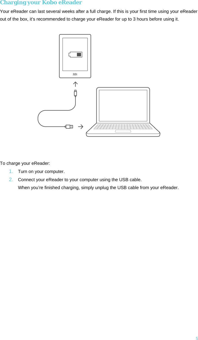 5 Charging your Kobo eReader Your eReader can last several weeks after a full charge. If this is your first time using your eReader out of the box, it’s recommended to charge your eReader for up to 3 hours before using it.   To charge your eReader: 1.  Turn on your computer.2.  Connect your eReader to your computer using the USB cable. When you’re finished charging, simply unplug the USB cable from your eReader.   