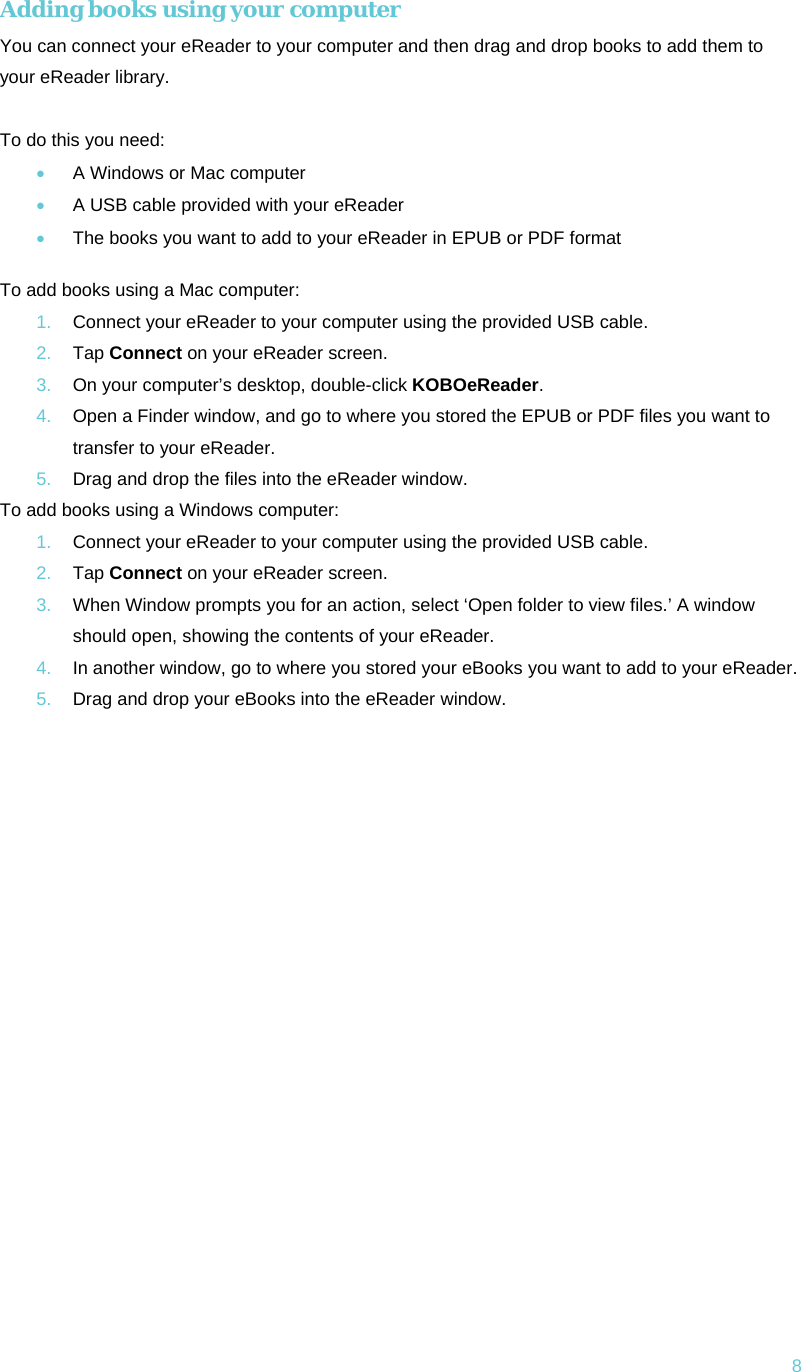 8 Adding books using your computer You can connect your eReader to your computer and then drag and drop books to add them to your eReader library.  To do this you need: • A Windows or Mac computer • A USB cable provided with your eReader • The books you want to add to your eReader in EPUB or PDF format  To add books using a Mac computer: 1.  Connect your eReader to your computer using the provided USB cable. 2.  Tap Connect on your eReader screen. 3.  On your computer’s desktop, double-click KOBOeReader. 4.  Open a Finder window, and go to where you stored the EPUB or PDF files you want to transfer to your eReader. 5.  Drag and drop the files into the eReader window. To add books using a Windows computer: 1.  Connect your eReader to your computer using the provided USB cable. 2.  Tap Connect on your eReader screen. 3.  When Window prompts you for an action, select ‘Open folder to view files.’ A window should open, showing the contents of your eReader. 4.  In another window, go to where you stored your eBooks you want to add to your eReader. 5.  Drag and drop your eBooks into the eReader window.     