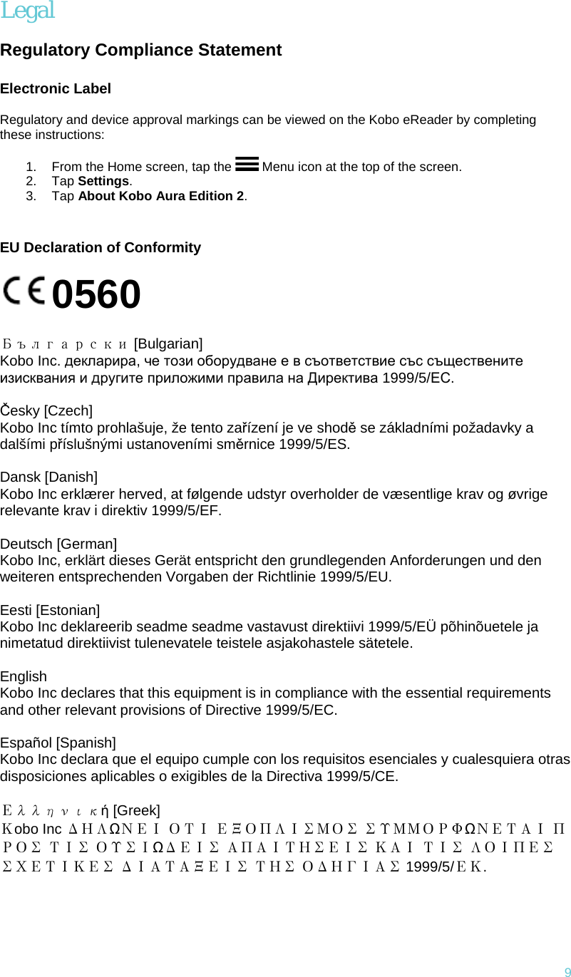 9 Legal  Regulatory Compliance Statement Electronic Label  Regulatory and device approval markings can be viewed on the Kobo eReader by completing these instructions:  1.  From the Home screen, tap the   Menu icon at the top of the screen. 2. Tap Settings. 3. Tap About Kobo Aura Edition 2.  EU Declaration of Conformity  0560       Български [Bulgarian] Kobo Inc. декларира, че този оборудване е в съответствие със съществените изисквания и другите приложими правила на Директива 1999/5/ЕС.   Česky [Czech] Kobo Inc tímto prohlašuje, že tento zařízení je ve shodě se základními požadavky a dalšími příslušnými ustanoveními směrnice 1999/5/ES.   Dansk [Danish] Kobo Inc erklærer herved, at følgende udstyr overholder de væsentlige krav og øvrige relevante krav i direktiv 1999/5/EF.   Deutsch [German] Kobo Inc, erklärt dieses Gerät entspricht den grundlegenden Anforderungen und den weiteren entsprechenden Vorgaben der Richtlinie 1999/5/EU.   Eesti [Estonian] Kobo Inc deklareerib seadme seadme vastavust direktiivi 1999/5/EÜ põhinõuetele ja nimetatud direktiivist tulenevatele teistele asjakohastele sätetele.    English Kobo Inc declares that this equipment is in compliance with the essential requirements and other relevant provisions of Directive 1999/5/EC.   Español [Spanish] Kobo Inc declara que el equipo cumple con los requisitos esenciales y cualesquiera otras disposiciones aplicables o exigibles de la Directiva 1999/5/CE.   Ελληνική [Greek] Κobo Inc ΔΗΛΩΝΕΙ ΟΤΙ ΕΞΟΠΛΙΣΜΟΣ ΣΥΜΜΟΡΦΩΝΕΤΑΙ ΠΡΟΣ ΤΙΣ ΟΥΣΙΩΔΕΙΣ ΑΠΑΙΤΗΣΕΙΣ ΚΑΙ ΤΙΣ ΛΟΙΠΕΣ ΣΧΕΤΙΚΕΣ ΔΙΑΤΑΞΕΙΣ ΤΗΣ ΟΔΗΓΙΑΣ 1999/5/ΕΚ.     