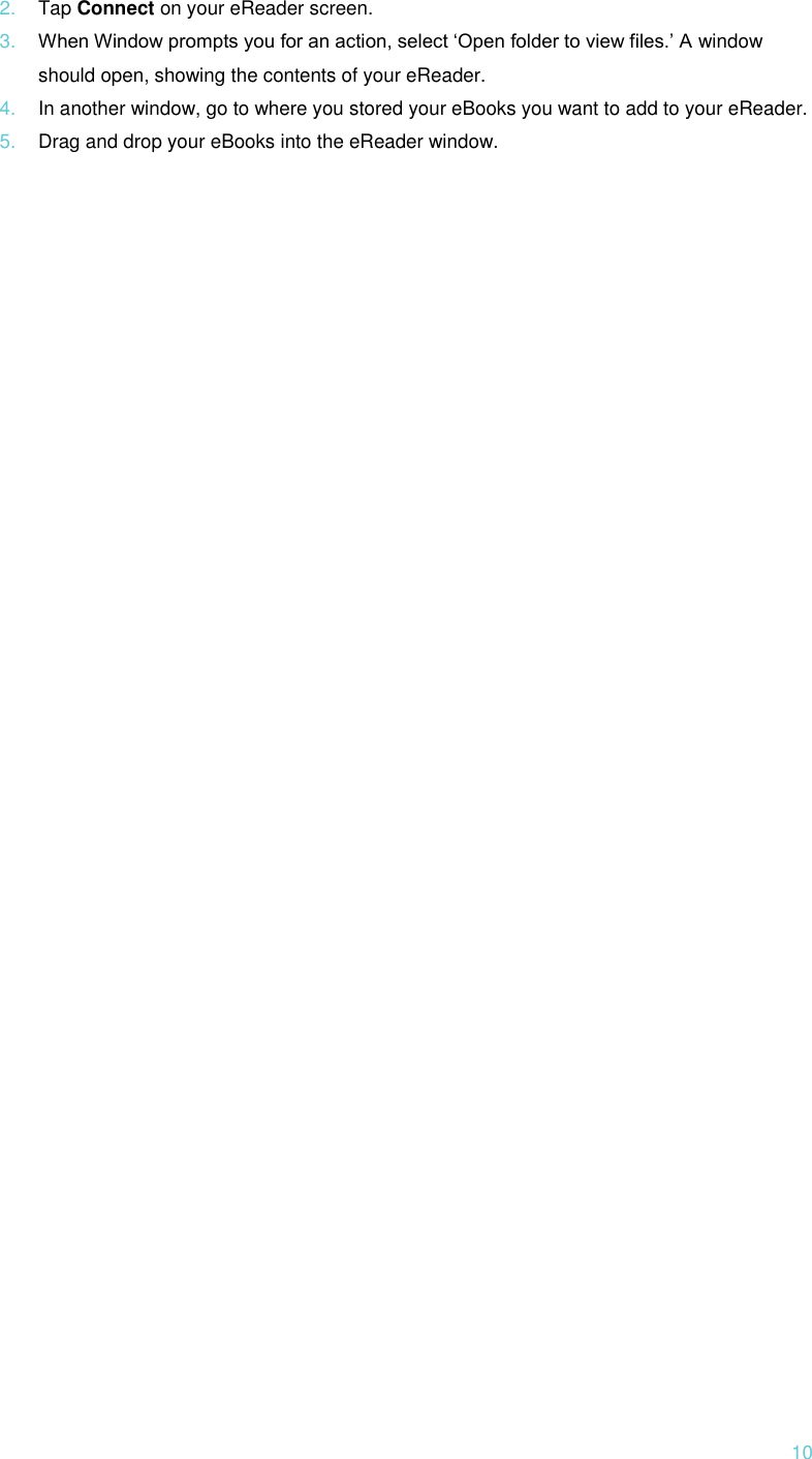  10 2. Tap Connect on your eReader screen. 3. When Window prompts you for an action, select ‘Open folder to view files.’ A window should open, showing the contents of your eReader. 4. In another window, go to where you stored your eBooks you want to add to your eReader. 5. Drag and drop your eBooks into the eReader window.      
