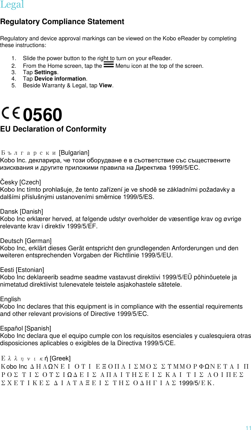  11 Legal  Regulatory Compliance Statement  Regulatory and device approval markings can be viewed on the Kobo eReader by completing these instructions:  1. Slide the power button to the right to turn on your eReader. 2. From the Home screen, tap the   Menu icon at the top of the screen. 3. Tap Settings. 4. Tap Device information. 5. Beside Warranty &amp; Legal, tap View.   0560        EU Declaration of Conformity   Български [Bulgarian] Kobo Inc. декларира, че този оборудване е в съответствие със съществените изисквания и другите приложими правила на Директива 1999/5/ЕС.   Česky [Czech] Kobo Inc tímto prohlašuje, že tento zařízení je ve shodě se základními požadavky a dalšími příslušnými ustanoveními směrnice 1999/5/ES.   Dansk [Danish] Kobo Inc erklærer herved, at følgende udstyr overholder de væsentlige krav og øvrige relevante krav i direktiv 1999/5/EF.   Deutsch [German] Kobo Inc, erklärt dieses Gerät entspricht den grundlegenden Anforderungen und den weiteren entsprechenden Vorgaben der Richtlinie 1999/5/EU.   Eesti [Estonian] Kobo Inc deklareerib seadme seadme vastavust direktiivi 1999/5/EÜ põhinõuetele ja nimetatud direktiivist tulenevatele teistele asjakohastele sätetele.    English Kobo Inc declares that this equipment is in compliance with the essential requirements and other relevant provisions of Directive 1999/5/EC.   Español [Spanish] Kobo Inc declara que el equipo cumple con los requisitos esenciales y cualesquiera otras disposiciones aplicables o exigibles de la Directiva 1999/5/CE.   Ελληνική [Greek] Κobo Inc ΔΗΛΩΝΕΙ ΟΤΙ ΕΞΟΠΛΙΣΜΟΣ ΣΥΜΜΟΡΦΩΝΕΤΑΙ ΠΡΟΣ ΤΙΣ ΟΥΣΙΩΔΕΙΣ ΑΠΑΙΤΗΣΕΙΣ ΚΑΙ ΤΙΣ ΛΟΙΠΕΣ ΣΧΕΤΙΚΕΣ ΔΙΑΤΑΞΕΙΣ ΤΗΣ ΟΔΗΓΙΑΣ 1999/5/ΕΚ.      