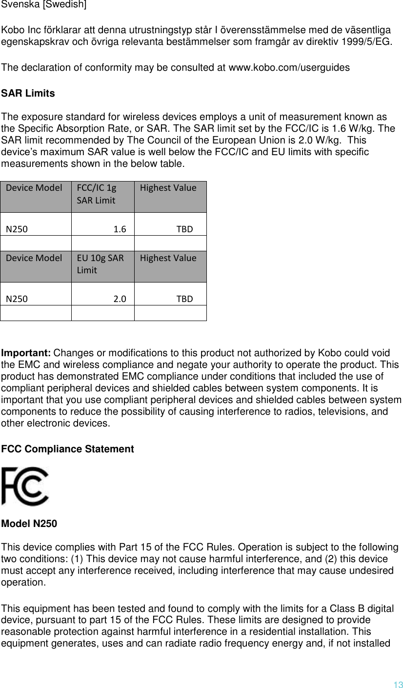  13 Svenska [Swedish] Kobo Inc förklarar att denna utrustningstyp står I överensstämmelse med de väsentliga egenskapskrav och övriga relevanta bestämmelser som framgår av direktiv 1999/5/EG.  The declaration of conformity may be consulted at www.kobo.com/userguides SAR Limits  The exposure standard for wireless devices employs a unit of measurement known as the Specific Absorption Rate, or SAR. The SAR limit set by the FCC/IC is 1.6 W/kg. The SAR limit recommended by The Council of the European Union is 2.0 W/kg.  This device’s maximum SAR value is well below the FCC/IC and EU limits with specific measurements shown in the below table.  Device Model FCC/IC 1g SAR Limit Highest Value N250 1.6 TBD       Device Model EU 10g SAR Limit Highest Value N250 2.0 TBD     Important: Changes or modifications to this product not authorized by Kobo could void the EMC and wireless compliance and negate your authority to operate the product. This product has demonstrated EMC compliance under conditions that included the use of compliant peripheral devices and shielded cables between system components. It is important that you use compliant peripheral devices and shielded cables between system components to reduce the possibility of causing interference to radios, televisions, and other electronic devices. FCC Compliance Statement     Model N250  This device complies with Part 15 of the FCC Rules. Operation is subject to the following two conditions: (1) This device may not cause harmful interference, and (2) this device must accept any interference received, including interference that may cause undesired operation. This equipment has been tested and found to comply with the limits for a Class B digital device, pursuant to part 15 of the FCC Rules. These limits are designed to provide reasonable protection against harmful interference in a residential installation. This equipment generates, uses and can radiate radio frequency energy and, if not installed 