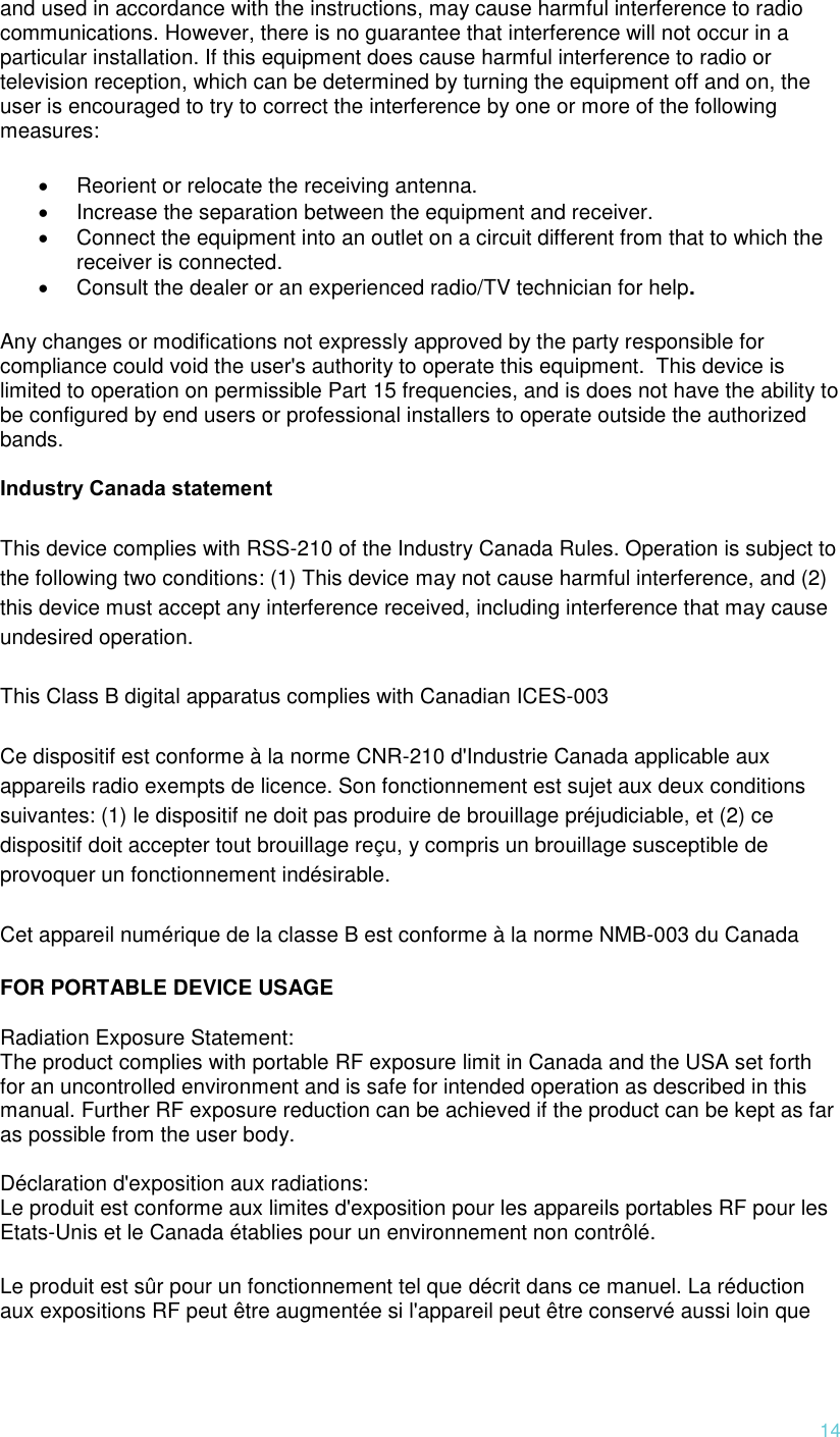 14 and used in accordance with the instructions, may cause harmful interference to radio communications. However, there is no guarantee that interference will not occur in a particular installation. If this equipment does cause harmful interference to radio or television reception, which can be determined by turning the equipment off and on, the user is encouraged to try to correct the interference by one or more of the following measures:   Reorient or relocate the receiving antenna.   Increase the separation between the equipment and receiver.   Connect the equipment into an outlet on a circuit different from that to which the receiver is connected.   Consult the dealer or an experienced radio/TV technician for help. Any changes or modifications not expressly approved by the party responsible for compliance could void the user&apos;s authority to operate this equipment.  This device is limited to operation on permissible Part 15 frequencies, and is does not have the ability to be configured by end users or professional installers to operate outside the authorized bands.  Industry Canada statement This device complies with RSS-210 of the Industry Canada Rules. Operation is subject to the following two conditions: (1) This device may not cause harmful interference, and (2) this device must accept any interference received, including interference that may cause undesired operation. This Class B digital apparatus complies with Canadian ICES-003 Ce dispositif est conforme à la norme CNR-210 d&apos;Industrie Canada applicable aux appareils radio exempts de licence. Son fonctionnement est sujet aux deux conditions suivantes: (1) le dispositif ne doit pas produire de brouillage préjudiciable, et (2) ce dispositif doit accepter tout brouillage reçu, y compris un brouillage susceptible de provoquer un fonctionnement indésirable.  Cet appareil numérique de la classe B est conforme à la norme NMB-003 du Canada FOR PORTABLE DEVICE USAGE  Radiation Exposure Statement: The product complies with portable RF exposure limit in Canada and the USA set forth for an uncontrolled environment and is safe for intended operation as described in this manual. Further RF exposure reduction can be achieved if the product can be kept as far as possible from the user body.  Déclaration d&apos;exposition aux radiations: Le produit est conforme aux limites d&apos;exposition pour les appareils portables RF pour les Etats-Unis et le Canada établies pour un environnement non contrôlé. Le produit est sûr pour un fonctionnement tel que décrit dans ce manuel. La réduction aux expositions RF peut être augmentée si l&apos;appareil peut être conservé aussi loin que 
