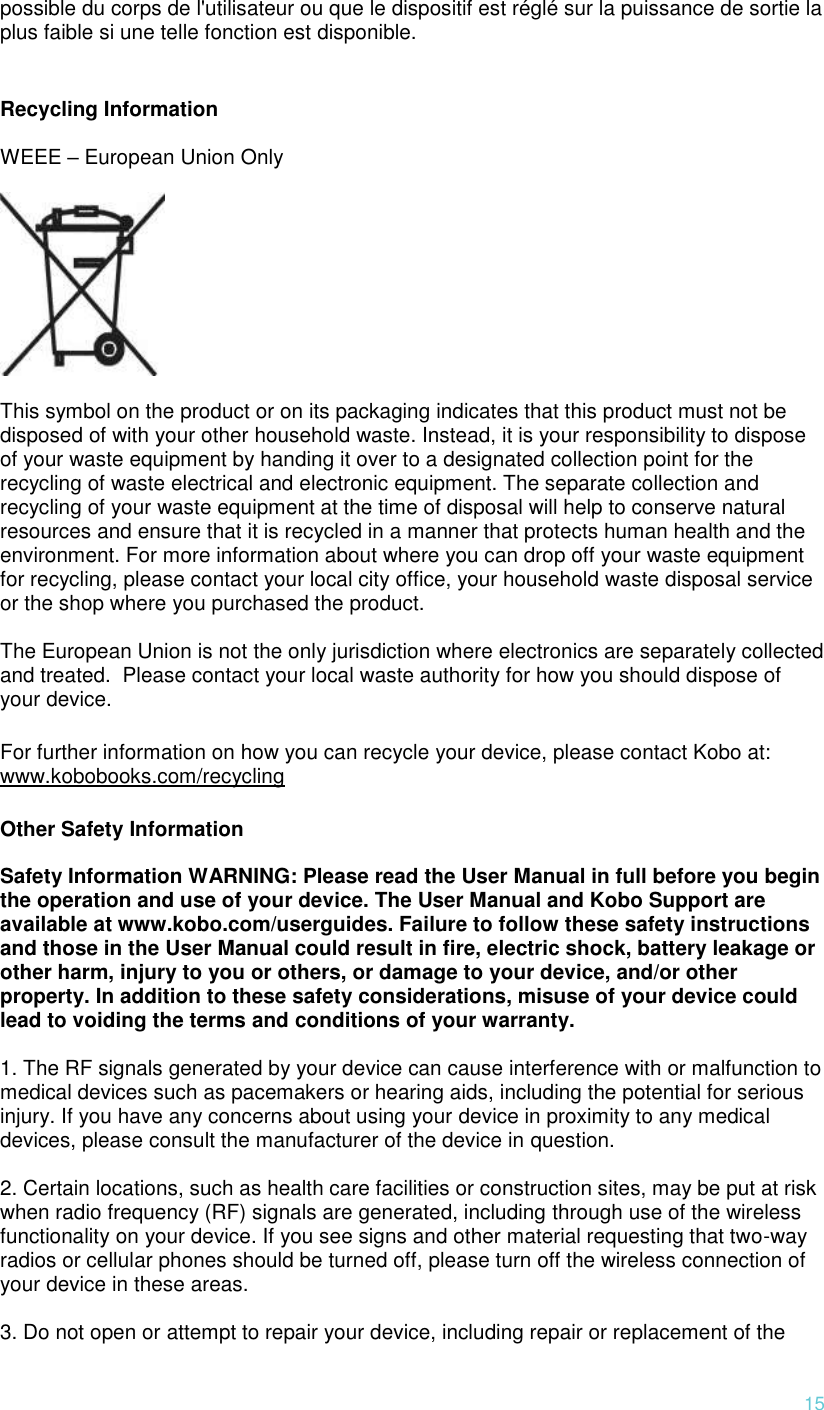  15 possible du corps de l&apos;utilisateur ou que le dispositif est réglé sur la puissance de sortie la plus faible si une telle fonction est disponible.  Recycling Information  WEEE – European Union Only    This symbol on the product or on its packaging indicates that this product must not be disposed of with your other household waste. Instead, it is your responsibility to dispose of your waste equipment by handing it over to a designated collection point for the recycling of waste electrical and electronic equipment. The separate collection and recycling of your waste equipment at the time of disposal will help to conserve natural resources and ensure that it is recycled in a manner that protects human health and the environment. For more information about where you can drop off your waste equipment for recycling, please contact your local city office, your household waste disposal service or the shop where you purchased the product.  The European Union is not the only jurisdiction where electronics are separately collected and treated.  Please contact your local waste authority for how you should dispose of your device. For further information on how you can recycle your device, please contact Kobo at: www.kobobooks.com/recycling Other Safety Information  Safety Information WARNING: Please read the User Manual in full before you begin the operation and use of your device. The User Manual and Kobo Support are available at www.kobo.com/userguides. Failure to follow these safety instructions and those in the User Manual could result in fire, electric shock, battery leakage or other harm, injury to you or others, or damage to your device, and/or other property. In addition to these safety considerations, misuse of your device could lead to voiding the terms and conditions of your warranty.   1. The RF signals generated by your device can cause interference with or malfunction to medical devices such as pacemakers or hearing aids, including the potential for serious injury. If you have any concerns about using your device in proximity to any medical devices, please consult the manufacturer of the device in question.   2. Certain locations, such as health care facilities or construction sites, may be put at risk when radio frequency (RF) signals are generated, including through use of the wireless functionality on your device. If you see signs and other material requesting that two-way radios or cellular phones should be turned off, please turn off the wireless connection of your device in these areas.   3. Do not open or attempt to repair your device, including repair or replacement of the 