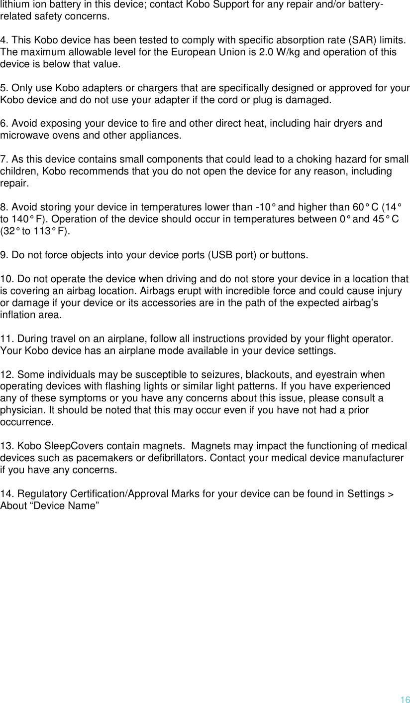  16 lithium ion battery in this device; contact Kobo Support for any repair and/or battery-related safety concerns.   4. This Kobo device has been tested to comply with specific absorption rate (SAR) limits. The maximum allowable level for the European Union is 2.0 W/kg and operation of this device is below that value.   5. Only use Kobo adapters or chargers that are specifically designed or approved for your Kobo device and do not use your adapter if the cord or plug is damaged.   6. Avoid exposing your device to fire and other direct heat, including hair dryers and microwave ovens and other appliances.   7. As this device contains small components that could lead to a choking hazard for small children, Kobo recommends that you do not open the device for any reason, including repair.   8. Avoid storing your device in temperatures lower than -10° and higher than 60° C (14° to 140° F). Operation of the device should occur in temperatures between 0° and 45° C (32° to 113° F).   9. Do not force objects into your device ports (USB port) or buttons.   10. Do not operate the device when driving and do not store your device in a location that is covering an airbag location. Airbags erupt with incredible force and could cause injury or damage if your device or its accessories are in the path of the expected airbag’s inflation area.   11. During travel on an airplane, follow all instructions provided by your flight operator. Your Kobo device has an airplane mode available in your device settings.   12. Some individuals may be susceptible to seizures, blackouts, and eyestrain when operating devices with flashing lights or similar light patterns. If you have experienced any of these symptoms or you have any concerns about this issue, please consult a physician. It should be noted that this may occur even if you have not had a prior occurrence.   13. Kobo SleepCovers contain magnets.  Magnets may impact the functioning of medical devices such as pacemakers or defibrillators. Contact your medical device manufacturer if you have any concerns.   14. Regulatory Certification/Approval Marks for your device can be found in Settings &gt; About “Device Name” 
