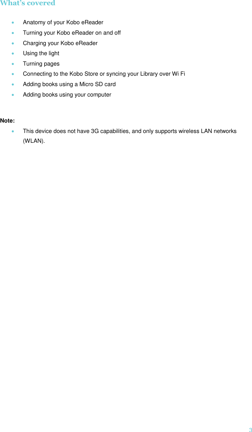  3 What’s covered   Anatomy of your Kobo eReader  Turning your Kobo eReader on and off  Charging your Kobo eReader  Using the light  Turning pages   Connecting to the Kobo Store or syncing your Library over Wi Fi  Adding books using a Micro SD card  Adding books using your computer  Note:  This device does not have 3G capabilities, and only supports wireless LAN networks (WLAN).  
