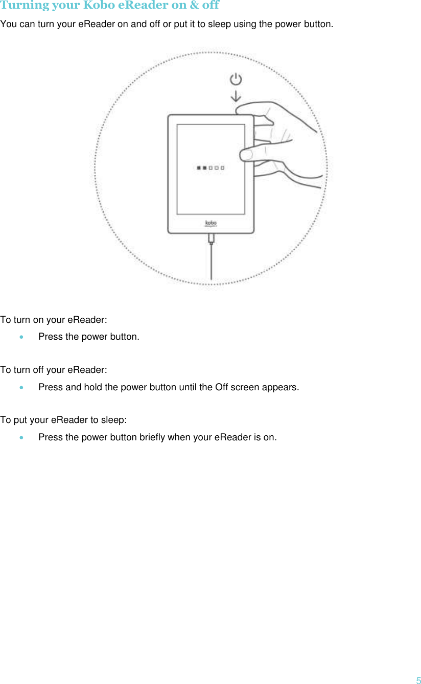  5  Turning your Kobo eReader on &amp; off You can turn your eReader on and off or put it to sleep using the power button.   To turn on your eReader:  Press the power button.  To turn off your eReader:  Press and hold the power button until the Off screen appears.  To put your eReader to sleep:  Press the power button briefly when your eReader is on.       