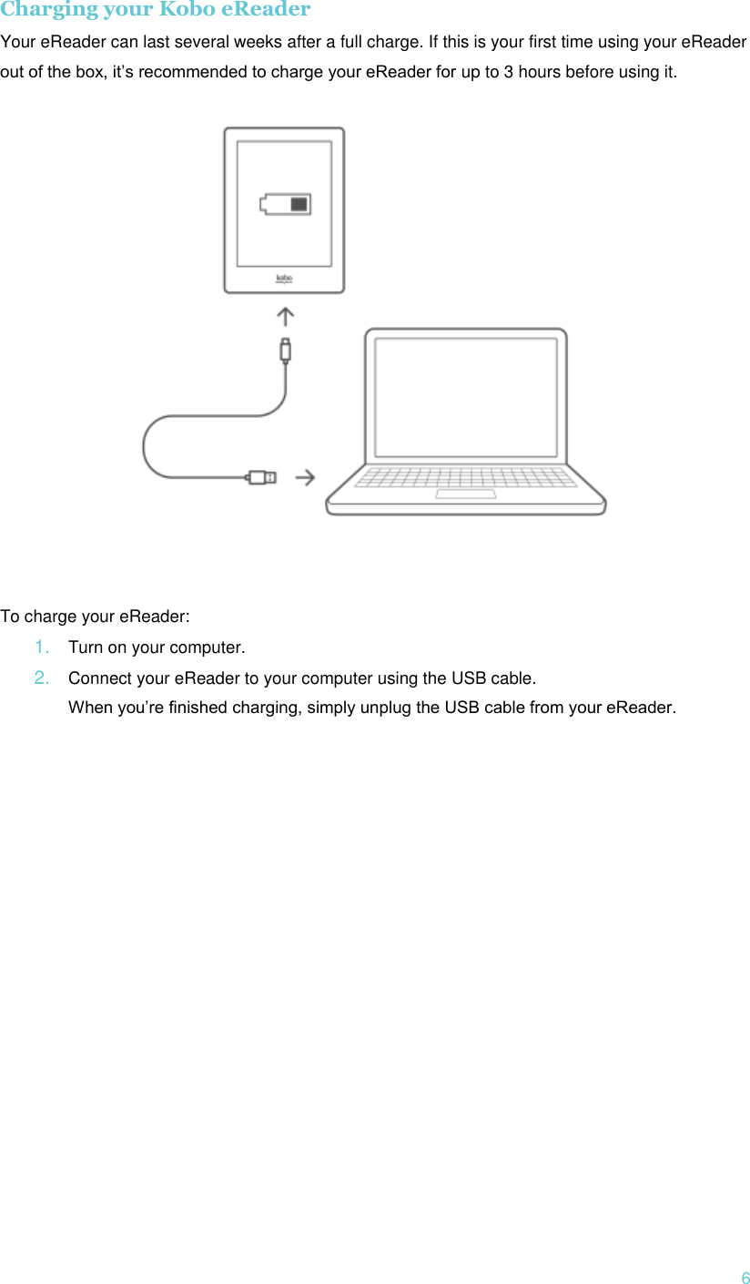  6 Charging your Kobo eReader Your eReader can last several weeks after a full charge. If this is your first time using your eReader out of the box, it’s recommended to charge your eReader for up to 3 hours before using it.    To charge your eReader: 1. Turn on your computer. 2. Connect your eReader to your computer using the USB cable. When you’re finished charging, simply unplug the USB cable from your eReader.      