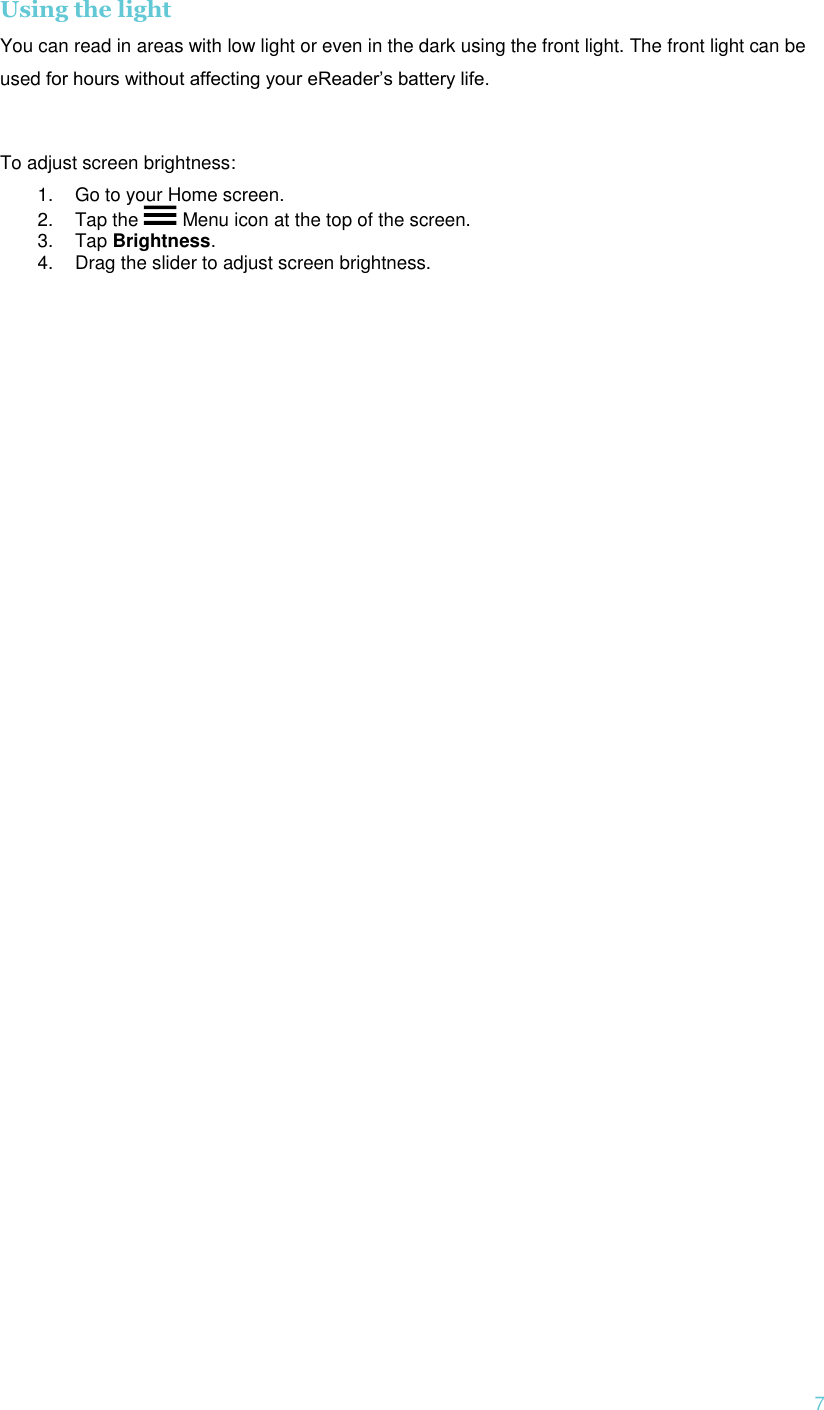  7 Using the light You can read in areas with low light or even in the dark using the front light. The front light can be used for hours without affecting your eReader’s battery life.   To adjust screen brightness: 1. Go to your Home screen. 2. Tap the   Menu icon at the top of the screen.  3. Tap Brightness. 4. Drag the slider to adjust screen brightness.  