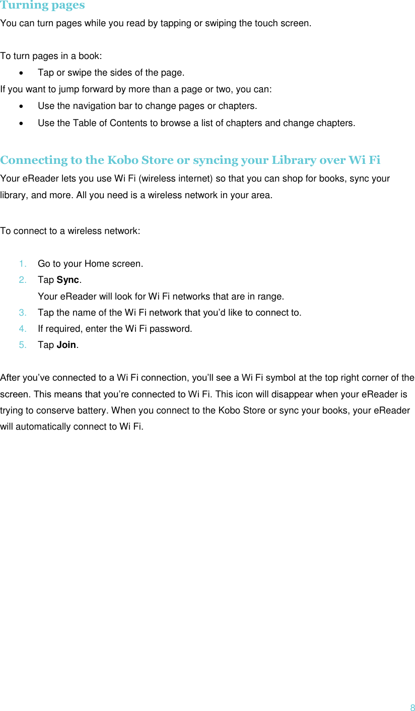  8 Turning pages  You can turn pages while you read by tapping or swiping the touch screen.  To turn pages in a book:  Tap or swipe the sides of the page.  If you want to jump forward by more than a page or two, you can:  Use the navigation bar to change pages or chapters.  Use the Table of Contents to browse a list of chapters and change chapters.  Connecting to the Kobo Store or syncing your Library over Wi Fi Your eReader lets you use Wi Fi (wireless internet) so that you can shop for books, sync your library, and more. All you need is a wireless network in your area.   To connect to a wireless network:  1. Go to your Home screen. 2. Tap Sync. Your eReader will look for Wi Fi networks that are in range. 3. Tap the name of the Wi Fi network that you’d like to connect to. 4. If required, enter the Wi Fi password. 5. Tap Join.  After you’ve connected to a Wi Fi connection, you’ll see a Wi Fi symbol at the top right corner of the screen. This means that you’re connected to Wi Fi. This icon will disappear when your eReader is trying to conserve battery. When you connect to the Kobo Store or sync your books, your eReader will automatically connect to Wi Fi.    
