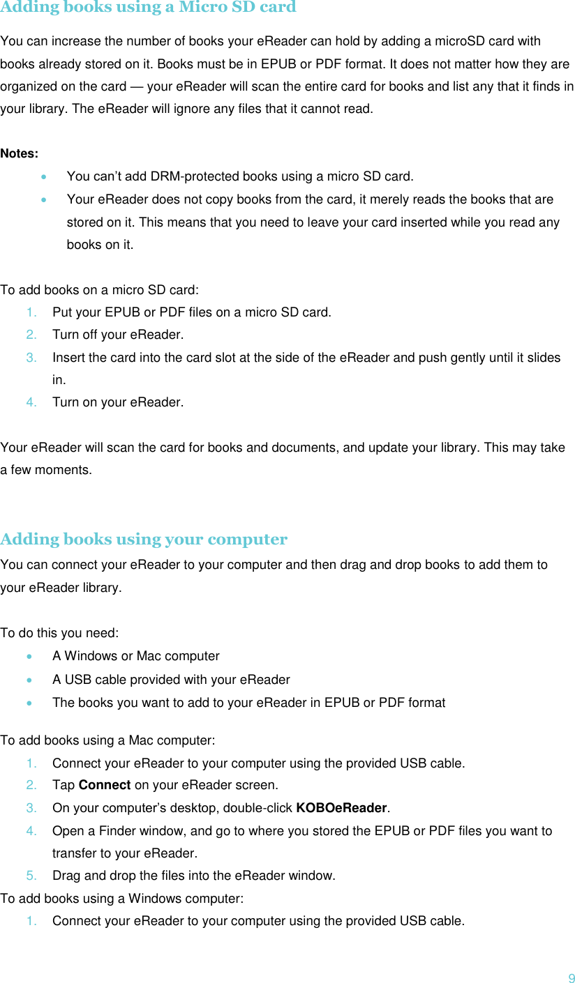  9 Adding books using a Micro SD card  You can increase the number of books your eReader can hold by adding a microSD card with books already stored on it. Books must be in EPUB or PDF format. It does not matter how they are organized on the card — your eReader will scan the entire card for books and list any that it finds in your library. The eReader will ignore any files that it cannot read.  Notes:  You can’t add DRM-protected books using a micro SD card.  Your eReader does not copy books from the card, it merely reads the books that are stored on it. This means that you need to leave your card inserted while you read any books on it.  To add books on a micro SD card: 1. Put your EPUB or PDF files on a micro SD card. 2. Turn off your eReader. 3. Insert the card into the card slot at the side of the eReader and push gently until it slides in. 4. Turn on your eReader.  Your eReader will scan the card for books and documents, and update your library. This may take a few moments.   Adding books using your computer You can connect your eReader to your computer and then drag and drop books to add them to your eReader library.  To do this you need:  A Windows or Mac computer  A USB cable provided with your eReader  The books you want to add to your eReader in EPUB or PDF format  To add books using a Mac computer: 1. Connect your eReader to your computer using the provided USB cable. 2. Tap Connect on your eReader screen. 3. On your computer’s desktop, double-click KOBOeReader. 4. Open a Finder window, and go to where you stored the EPUB or PDF files you want to transfer to your eReader. 5. Drag and drop the files into the eReader window. To add books using a Windows computer: 1. Connect your eReader to your computer using the provided USB cable. 