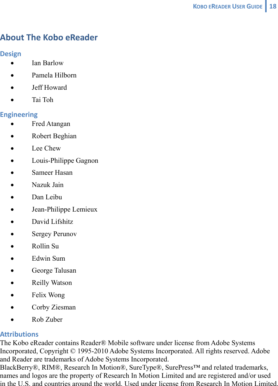 KOBOEREADERUSERGUIDE 18 AboutTheKoboeReaderDesign• Ian Barlow • Pamela Hilborn • Jeff Howard • Tai Toh Engineering• Fred Atangan • Robert Beghian • Lee Chew • Louis-Philippe Gagnon • Sameer Hasan • Nazuk Jain • Dan Leibu • Jean-Philippe Lemieux • David Lifshitz • Sergey Perunov • Rollin Su • Edwin Sum • George Talusan • Reilly Watson • Felix Wong • Corby Ziesman • Rob Zuber AttributionsThe Kobo eReader contains Reader® Mobile software under license from Adobe Systems Incorporated, Copyright © 1995-2010 Adobe Systems Incorporated. All rights reserved. Adobe and Reader are trademarks of Adobe Systems Incorporated. BlackBerry®, RIM®, Research In Motion®, SureType®, SurePress™ and related trademarks, names and logos are the property of Research In Motion Limited and are registered and/or used in the U.S. and countries around the world. Used under license from Research In Motion Limited. 