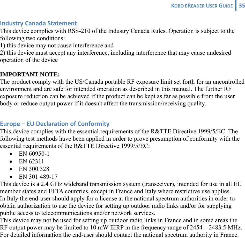 KOBOEREADERUSERGUIDE 35 IndustryCanadaStatementThis device complies with RSS-210 of the Industry Canada Rules. Operation is subject to the following two conditions: 1) this device may not cause interference and 2) this device must accept any interference, including interference that may cause undesired operation of the device  IMPORTANT NOTE: The product comply with the US/Canada portable RF exposure limit set forth for an uncontrolled environment and are safe for intended operation as described in this manual. The further RF exposure reduction can be achieved if the product can be kept as far as possible from the user body or reduce output power if it doesn&apos;t affect the transmission/receiving quality.  Europe–EUDeclarationofConformityThis device complies with the essential requirements of the R&amp;TTE Directive 1999/5/EC. The following test methods have been applied in order to prove presumption of conformity with the essential requirements of the R&amp;TTE Directive 1999/5/EC: • EN 60950-1 • EN 62311 • EN 300 328 • EN 301 489-17  This device is a 2.4 GHz wideband transmission system (transceiver), intended for use in all EU member states and EFTA countries, except in France and Italy where restrictive use applies. In Italy the end-user should apply for a license at the national spectrum authorities in order to obtain authorization to use the device for setting up outdoor radio links and/or for supplying public access to telecommunications and/or network services. This device may not be used for setting up outdoor radio links in France and in some areas the RF output power may be limited to 10 mW EIRP in the frequency range of 2454 – 2483.5 MHz. For detailed information the end-user should contact the national spectrum authority in France. 