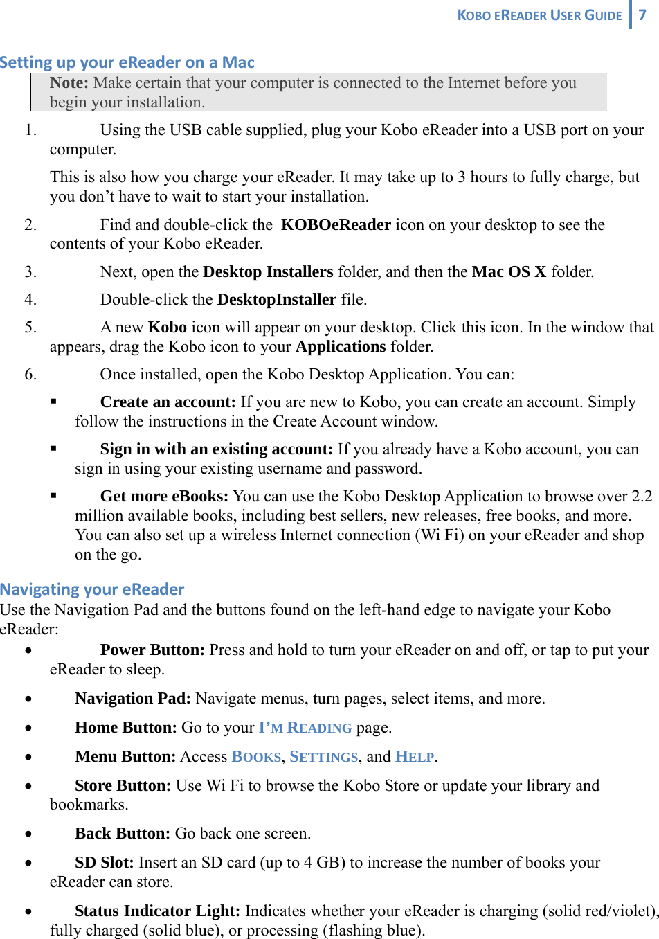 KOBOEREADERUSERGUIDE 7 SettingupyoureReaderonaMacNote: Make certain that your computer is connected to the Internet before you begin your installation. 1. Using the USB cable supplied, plug your Kobo eReader into a USB port on your computer.  This is also how you charge your eReader. It may take up to 3 hours to fully charge, but you don’t have to wait to start your installation. 2. Find and double-click the  KOBOeReader icon on your desktop to see the contents of your Kobo eReader. 3. Next, open the Desktop Installers folder, and then the Mac OS X folder. 4. Double-click the DesktopInstaller file.  5. A new Kobo icon will appear on your desktop. Click this icon. In the window that appears, drag the Kobo icon to your Applications folder.  6. Once installed, open the Kobo Desktop Application. You can:  Create an account: If you are new to Kobo, you can create an account. Simply follow the instructions in the Create Account window.  Sign in with an existing account: If you already have a Kobo account, you can sign in using your existing username and password.  Get more eBooks: You can use the Kobo Desktop Application to browse over 2.2 million available books, including best sellers, new releases, free books, and more. You can also set up a wireless Internet connection (Wi Fi) on your eReader and shop on the go.  NavigatingyoureReaderUse the Navigation Pad and the buttons found on the left-hand edge to navigate your Kobo eReader: • Power Button: Press and hold to turn your eReader on and off, or tap to put your eReader to sleep.  • Navigation Pad: Navigate menus, turn pages, select items, and more. • Home Button: Go to your I’M READING page. • Menu Button: Access BOOKS, SETTINGS, and HELP. • Store Button: Use Wi Fi to browse the Kobo Store or update your library and bookmarks.  • Back Button: Go back one screen. • SD Slot: Insert an SD card (up to 4 GB) to increase the number of books your eReader can store. • Status Indicator Light: Indicates whether your eReader is charging (solid red/violet), fully charged (solid blue), or processing (flashing blue). 