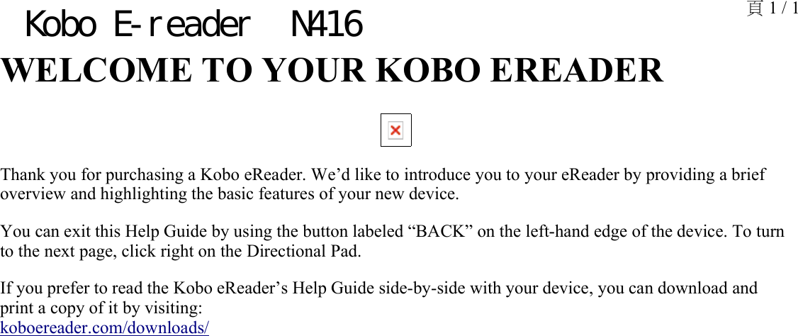 WELCOME TO YOUR KOBO EREADER Thank you for purchasing a Kobo eReader. We’d like to introduce you to your eReader by providing a brief overview and highlighting the basic features of your new device. You can exit this Help Guide by using the button labeled “BACK” on the left-hand edge of the device. To turn to the next page, click right on the Directional Pad.If you prefer to read the Kobo eReader’s Help Guide side-by-side with your device, you can download and print a copy of it by visiting: koboereader.com/downloads/頁 1 / 1Kobo E-reader  N416