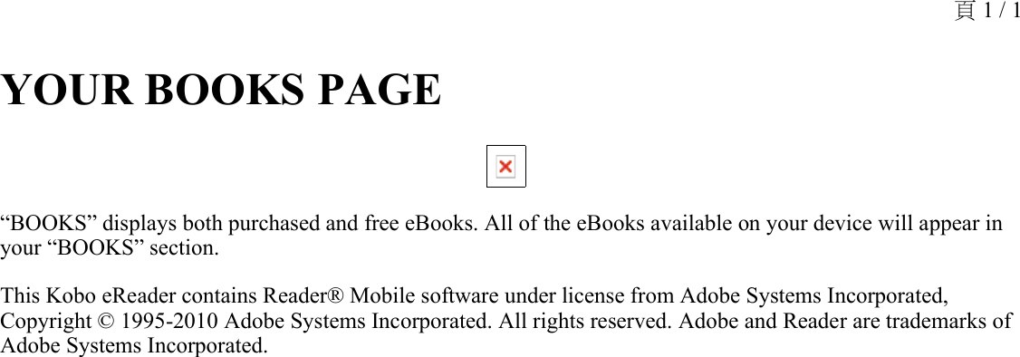 YOUR BOOKS PAGE “BOOKS” displays both purchased and free eBooks. All of the eBooks available on your device will appear in your “BOOKS” section.This Kobo eReader contains Reader® Mobile software under license from Adobe Systems Incorporated, Copyright © 1995-2010 Adobe Systems Incorporated. All rights reserved. Adobe and Reader are trademarks of Adobe Systems Incorporated.頁 1 / 1