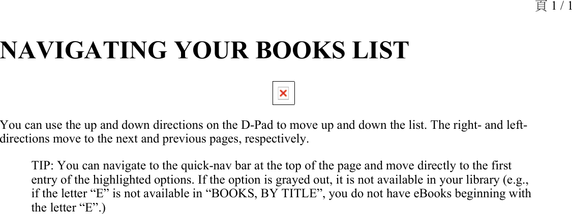 NAVIGATING YOUR BOOKS LIST You can use the up and down directions on the D-Pad to move up and down the list. The right- and left- directions move to the next and previous pages, respectively.TIP: You can navigate to the quick-nav bar at the top of the page and move directly to the first entry of the highlighted options. If the option is grayed out, it is not available in your library (e.g., if the letter “E” is not available in “BOOKS, BY TITLE”, you do not have eBooks beginning with the letter “E”.)頁 1 / 1