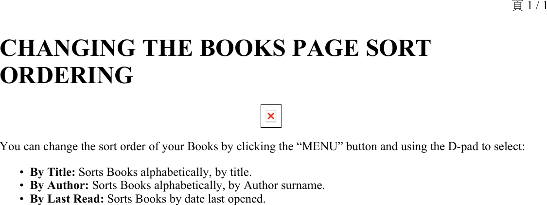 CHANGING THE BOOKS PAGE SORT ORDERING You can change the sort order of your Books by clicking the “MENU” button and using the D-pad to select:By Title: Sorts Books alphabetically, by title.•By Author: Sorts Books alphabetically, by Author surname.•By Last Read: Sorts Books by date last opened.•頁 1 / 1