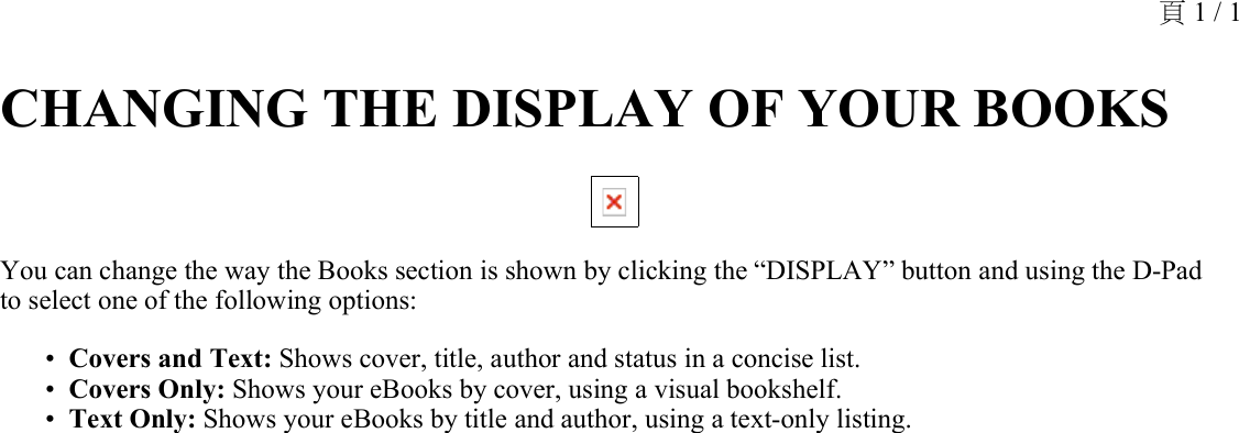 CHANGING THE DISPLAY OF YOUR BOOKS You can change the way the Books section is shown by clicking the “DISPLAY” button and using the D-Pad to select one of the following options:Covers and Text: Shows cover, title, author and status in a concise list.•Covers Only: Shows your eBooks by cover, using a visual bookshelf.•Text Only: Shows your eBooks by title and author, using a text-only listing.•頁 1 / 1