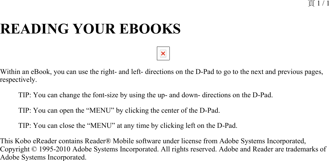 READING YOUR EBOOKS Within an eBook, you can use the right- and left- directions on the D-Pad to go to the next and previous pages, respectively.TIP: You can change the font-size by using the up- and down- directions on the D-Pad.TIP: You can open the “MENU” by clicking the center of the D-Pad. TIP: You can close the “MENU” at any time by clicking left on the D-Pad.This Kobo eReader contains Reader® Mobile software under license from Adobe Systems Incorporated, Copyright © 1995-2010 Adobe Systems Incorporated. All rights reserved. Adobe and Reader are trademarks of Adobe Systems Incorporated.頁 1 / 1