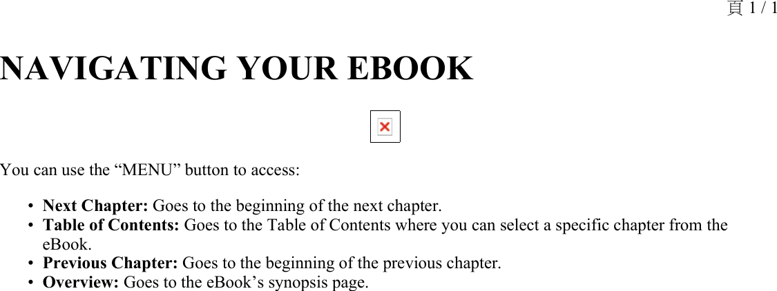 NAVIGATING YOUR EBOOK You can use the “MENU” button to access:Next Chapter: Goes to the beginning of the next chapter.•Table of Contents: Goes to the Table of Contents where you can select a specific chapter from the eBook.•Previous Chapter: Goes to the beginning of the previous chapter.•Overview: Goes to the eBook’s synopsis page.•頁 1 / 1